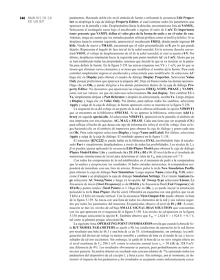 ANÁLISIS DE CA
DE UN BJT
344 parámetros. Haciendo doble clic en el símbolo de fuente o utilizando la secuencia Edit Proper-
ties se despliega la caja de diálogo Property Editor, el cual contiene todos los parámetros que
aparecen en la pantalla y más. Desplazándose hacia la derecha, encontrará una lista de VAMPL.
Seleccione el rectángulo vacío bajo el encabezado e ingrese el valor de 1 mV. Es importante
tener presente que VAMPL define el valor pico de la forma de onda y no el valor de rms.
Además, tenga en cuenta que los entradas pueden utilizar prefijos como m (mili) y k(kilo). Si se
desplaza hasta la extrema izquierda, aparecerá el encabezado FREQ, donde puede ingresar 10
kHz. Yendo de nuevo a PHASE, encontrará que el valor preestablecido es 0, por lo que puede
dejarlo. Representa el ángulo de fase inicial de la señal senoidal. En la extrema derecha encon-
trará VOFF, el voltaje de desplazamiento de cd de la señal senoidal, el cual se ajusta a 0 V. Por
último, desplácese totalmente hacia la izquierda para poner también AC en 1 mV. Ahora que ya
se han establecido todas las propiedades, tenemos que decidir lo que se va mostrar en la panta-
lla para definir la fuente. En la figura 5.138 las únicas etiquetas son VS y 1 mV, por lo que se
tienen que eliminar varios elementos y se tiene que modificar el nombre de la fuente. Para cada
cantidad simplemente regrese al encabezado y selecciónelo para modificarlo. Si selecciona AC
haga clic en Display para obtener el cuadro de diálogo Display Properties. Seleccione Value
Only porque preferimos que aparezca la etiqueta AC. Deje en blanco todas las demás opciones.
Haga clic en OK, y puede dirigirse a los demás parámetros dentro de la caja de diálogo Pro-
perty Editor. No deseamos que aparezcan las etiquetas FREQ, VOFF, PHASE y VAMPL
junto con sus valores, así que en cada caso seleccionamos Do not display. Para cambiar V1 a
Vs, simplemente diríjase a Part Reference y después de seleccionarla, escriba Vs. Luego diríjase
a Display y haga clic en Value Only. Por último, para aplicar todos los cambios, seleccione
Apply y salga de la caja de diálogo; la fuente aparecerá como se muestra en la figura 5.138.
La respuesta de ca del voltaje en un punto de la red se obtiene utilizando la opción VPRINT1
que se encuentra en la biblioteca SPECIAL. Si no aparece la biblioteca, seleccione Add Li-
brary en seguida special.olb. Al seleccionar VPRINT1, aparecerá en la pantalla el símbolo de
una impresora con tres etiquetas: AC, MAG y PHASE. Cada una tiene que ser aceptada (OK)
para reflejar el hecho de que desea este tipo de información sobre el nivel de voltaje. Esto se lo-
gra haciendo clic en el símbolo de impresora para obtener la caja de diálogo y poner cada una
en OK. Para cada ingreso seleccione Display y luego Name and Label. Por último, seleccione
Apply y salga de la caja de diálogo. El resultado aparece en la figura 5.138.
El transistor Q2N2222 se puede hallar en la biblioteca EVAL escribiéndolo bajo el encabe-
zado Part o simplemente desplazándose a través de todas las posibilidades. Los niveles de Is y
b se pueden ajustar aplicando la secuencia Edit-PSpice Model para obtener la caja de diálogo
PSpice Model Editor Lite y cambiando Is a 2E-15A y Bf a 90. El nivel de Is es el resultado de
numerosas simulaciones de la red para determinar el valor de VBE más cercano a 0.7 V.
Con todos los componentes de la red establecidos, es el momento de pedir a la computadora
que la analice y proporcione los resultados. Si hubo entradas incorrectas, la computadora res-
ponderá de inmediato con una lista de errores. Primero pulse la tecla New Simulation Profile
para obtener la caja de diálogo New Simulation. Luego ingrese Name como Fig. 5.18, selec-
cione Create y se desplegará la caja de diálogo Simulation Settings. En el menú Analysis ty-
pe seleccione AC Sweep
Noise y luego en la opción AC Sweep Type seleccione Linear. La
frecuencia de inicio (Start Frequency) es de 10 kHz y la frecuencia final (End Frequency) de
10 kHz y puntos totales (Total Points) es 1. Haga clic en OK, y ya puede iniciar la simulación
pulsando la tecla Run PSpice (flecha azul). Obtendrá un esquema con una gráfica que va de
5 kHz a 15 kHz sin escala vertical. Con la secuencia View-Output File puede obtener la lista
de la figura 5.139. Se inicia con una lista de todos los elementos de la red y sus valores segui-
dos por todos los parámetros del transistor. En particular, observe el nivel de IS y BF. A conti-
nuación se dan los niveles de cd bajo SMALL SIGNAL BIAS SOLUTION que concuerdan
con los que aparecen en el esquema de la figura 5.138. Los niveles de cd aparecen en la figura
5.138 porque seleccionó la opción V. También observe que VBE  2.624 V – 1.924 V  0.7 V,
tal como se planteó porque seleccionó Is.
La siguiente lista, OPERATING POINT INFORMATION revela que cuando la beta de lis-
ta BJT MODEL PARAMETERS se ajustó a 90, las condiciones de operación de la red dieron
por resultado una beta de 48.3 y una beta de ca de 55. Afortunadamente, sin embargo, la confi-
guración del divisor de voltaje es menos sensible a cambios de beta en el modo de cd, y los re-
sultados de cd son excelentes. Sin embargo, la caída de la beta de ca no tuvo ningún efecto en
el nivel resultante de Vo: 296.1 mV contra la solución manual (con ro  50 kÆ) de 324.3 mV:
una diferencia de 9%. Los resultados obviamente se parecen, pero probablemente no tanto co-
mo nos gustaría. Se podría obtener un resultado más cercano (dentro de 7%) ajustando todos los
parámetros del dispositivo de cd excepto Is y beta a cero. Sin embargo, por el momento, se de-
mostró el impacto de los parámetros y los resultados se aceptarán como suficientemente cerca-
 