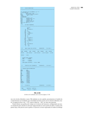 345
ANÁLISIS POR
COMPUTADORA
nos a los niveles obtenidos a mano. Más adelante en este capítulo, presentaremos el modelo de
ca del transistor con resultados que coincidirán de forma exacta con la solución obtenida a ma-
no. El ángulo de fase es de 178° contra el ideal de 180°, un valor muy parecido.
Puede obtener una gráfica del voltaje en el colector del transistor, configurando una nue-
va simulación para calcular el valor del voltaje deseado en varios puntos de datos. Cuantos más
puntos haya, más precisa será la gráfica. El proceso se inicia regresando al cuadro de diálogo
FIG. 5.139
Archivo de resultados de la red de la figura 5.138.
 
