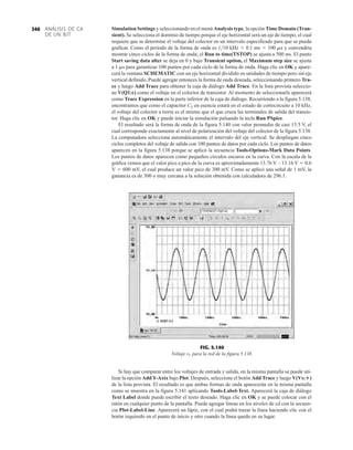 ANÁLISIS DE CA
DE UN BJT
346 Simulation Settings y seleccionando en el menú Analysis type, la opción Time Domain (Tran-
sient). Se selecciona el dominio de tiempo porque el eje horizontal será un eje de tiempo, el cual
requiere que se determine el voltaje del colector en un intervalo especificado para que se pueda
graficar. Como el periodo de la forma de onda es 110 kHz  0.1 ms  100 ms y convendría
mostrar cinco ciclos de la forma de onda; el Run to time(TSTOP) se ajusta a 500 ms. El punto
Start saving data alter se deja en 0 y bajo Transient option, el Maximum step size se ajusta
a 1 ms para garantizar 100 puntos por cada ciclo de la forma de onda. Haga clic en OK y apare-
cerá la ventana SCHEMATIC con un eje horizontal dividido en unidades de tiempo pero sin eje
vertical definido. Puede agregar entonces la forma de onda deseada, seleccionando primero Tra-
ce y luego Add Trace para obtener la caja de diálogo Add Trace. En la lista provista seleccio-
ne V(Q1:c) como el voltaje en el colector de transistor. Al momento de seleccionarlo aparecerá
como Trace Expression en la parte inferior de la caja de diálogo. Recurriendo a la figura 5.138,
encontramos que como el capacitor CE en esencia estará en el estado de cortocircuito a 10 kHz,
el voltaje del colector a tierra es el mismo que el que cruza las terminales de salida del transis-
tor. Haga clic en OK y puede iniciar la simulación pulsando la tecla Run PSpice.
El resultado será la forma de onda de la figura 5.140 con valor promedio de casi 13.5 V, el
cual corresponde exactamente al nivel de polarización del voltaje del colector de la figura 5.138.
La computadora selecciona automáticamente el intervalo del eje vertical. Se despliegan cinco
ciclos completos del voltaje de salida con 100 puntos de datos por cada ciclo. Los puntos de datos
aparecen en la figura 5.138 porque se aplicó la secuencia Tools-Options-Mark Data Points.
Los puntos de datos aparecen como pequeños círculos oscuros en la curva. Con la escala de la
gráfica vemos que el valor pico a pico de la curva es aproximadamente 13.76 V – 13.16 V  0.6
V  600 mV, el cual produce un valor pico de 300 mV. Como se aplicó una señal de 1 mV, la
ganancia es de 300 o muy cercana a la solución obtenida con calculadora de 296.1.
FIG. 5.140
Voltaje vC para la red de la figura 5.138.
Si hay que comparar entre los voltajes de entrada y salida, en la misma pantalla se puede uti-
lizar la opción Add Y-Axix bajo Plot. Después, seleccione el botón Add Trace y luego V(Vs:)
de la lista provista. El resultado es que ambas formas de onda aparecerán en la misma pantalla
como se muestra en la figura 5.141 aplicando Tools-Label-Text. Aparecerá la caja de diálogo
Text Label donde puede escribir el texto deseado. Haga clic en OK y se puede colocar con el
ratón en cualquier punto de la pantalla. Puede agregar líneas en los niveles de cd con la secuen-
cia Plot-Label-Line. Aparecerá un lápiz, con el cual podrá trazar la línea haciendo clic con el
botón izquierdo en el punto de inicio y otro cuando la línea queda en su lugar.
 