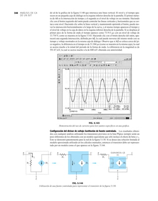 ANÁLISIS DE CA
DE UN BJT
348 de cd de la gráfica de la figura 5.140 que interseca una línea vertical. El nivel y el tiempo apa-
recen en un pequeña caja de diálogo en la esquina inferior derecha de la pantalla. El primer núme-
ro de A1 es la intersección de tiempo y el segundo es el nivel de voltaje en ese instante. Haciendo
clic con el botón izquierdo del ratón puede controlar las líneas verticales y horizontales que se cor-
tan a este nivel. Haciendo clic sobre la línea vertical y manteniendo oprimido el botón, puede mo-
ver la intersección horizontalmente a lo largo de la curva, y al mismo tiempo aparecen el tiempo y
el nivel de voltaje en la caja de datos en la esquina inferior derecha de la pantalla. Si se desplaza al
primer pico de la forma de onda el tiempo aparece como 73.913 ms con un nivel de voltaje de
13.754 V, como se muestra en la figura 5.143. Haciendo clic con el botón derecho del ratón, apa-
recerá una segunda intersección, definida por A2, la cual puede moverse del mismo modo con su
tiempo y voltaje mostrados en la misma caja de diálogo. Observe que si A2 se coloca cerca del pi-
co negativo, la diferencia en el tiempo es de 51.304 ms (como se muestra en la misma caja), la cual
se acerca mucho a la mitad del periodo de la forma de onda. La diferencia en la magnitud es de
591.87 mV, la cual se acerca mucho a la de 600 mV obtenida con anterioridad.
FIG. 5.143
Demostración del uso de cursores para leer puntos específicos en una gráfica.
Configuración del divisor de voltaje-Sustitución de fuente controlada. Los resultados obteni-
dos con cualquier análisis utilizando los transistores provistos en la lista PSpice siempre serán un
poco diferentes de los obtenidos con un modelo equivalente que sólo incluye el efecto de beta y re.
Esto se demostró patentemente para la red de la figura 5.138. Si se desea una solución limitada al
modelo aproximado utilizado en los cálculos manuales, entonces el transistor debe ser represen-
tado por un modelo como el que aparece en la figura. 5.144.
B
E
βre βIb
Ib
C B
E
βre
βIb
Ib
C B
E
F
GANANCIA = β
βre
βIb
Ib
F1
C
FIG. 5.144
Utilización de una fuente controlada para representar el transistor de la figura 5.138.
 
