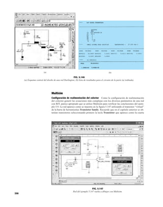 350
9.651V
8.916V
8.063V
0V
(a)
FIG. 5.146
(a) Esquema central del diseño de una red Darlington; (b) lista de resultados para el circuito de la parte (a) (editada).
(b)
Multisim
Configuración de realimentación del colector Como la configuración de realimentación
del colector generó las ecuaciones más complejas con los diversos parámetros de una red
con BJT, parece apropiado que se utilice Multisim para verificar las conclusiones del ejem-
plo 5.9. La red aparece como se muestra en la figura 5.147 utilizando el transistor “virtual”
de la barra de herramientas Transistor family. Recuerde que en el capítulo anterior se ob-
tenían transistores seleccionando primero la tecla Transistor que aparece como la cuarta
FIG. 5.147
Red del ejemplo 5.147 vuelta a dibujar con Multisim.
 