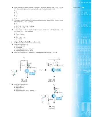 353
PROBLEMAS
6. Para la configuración en base común de la figura 5.18, la corriente de emisor es de 3.2 mA y a es de
0.99. Determine lo siguiente si el voltaje aplicado es de 48 mA y la carga de 2.2 kÆ.
a.
b.
c.
d.
e.
f.
7. Utilizando el modelo de la figura 5.16, determine lo siguiente, para un amplificador en emisor común
si b  80, IE(cd)  2 mA y ro  40 kÆ.
a.
b.
c. si
d. si
8. La impedancia de entrada a un amplificador de transistor en emisor común es de 1.2 kÆ con b  140,
ro  50 kÆ y RL  2.7 kÆ. Determine.
a.
b. si
c.
d.
e.
5.5 Configuración de polarización fija en emisor común
9. Para la red de la figura 5.150:
a. Determine y
b. Encuentre Av.
c. Repita la parte (a) con ro  20 kÆ.
d. Repita la parte (b) con ro  20 kÆ.
10. Para la red de la figura 5.151, determine VCC con una ganancia de voltaje de Av  200.
Zo.
Zi
Av = VoVi.
Ai = IoIi = IL Ib.
Ic.
Vi = 30 mV.
Ib
re.
RL = 1.2 kÆ.
Av
RL = 1.2 kÆ.
Ai = Io Ii = IL Ib
Ib.
Zi.
Ib.
Av.
Vo.
Ic.
Zi.
re.
220 kΩ
12 V
2.2 kΩ
Vo
Vi
Io
Zo
Ii
Zi
β = 60
ro = 40 kΩ
Vi
Ii
Zi
Io
Vo
Zo
FIG. 5.150
Problema 9.
4.7 kΩ
1 MΩ
Vi
VCC
Vo
β = 90
ro =∞Ω
Vi
VCC
Vo
FIG. 5.151
Problema 10.
*11. Para la red de la figura 5.152:
a. Calcule IB, IC y re.
b. Determine Zi y Zo.
c. Calcule Av.
d. Determine el efecto de ro  30 kÆ en Av.
390 kΩ
+10 V
4.3 kΩ
10 V
Vo
Vi
Io
Zo
Ii
Zi
β = 100
ro = 60 kΩ
Vi
Ii
Zi
Io
Vo
Zo
FIG. 5.152
Problema 11.
 