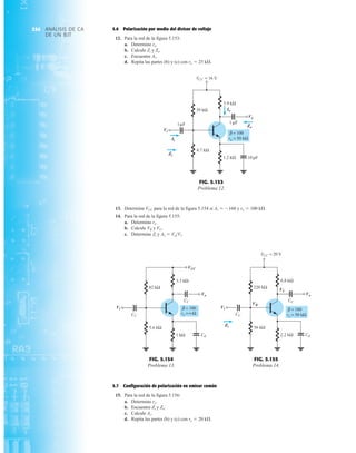 ANÁLISIS DE CA
DE UN BJT
354 5.6 Polarización por medio del divisor de voltaje
12. Para la red de la figura 5.153:
a. Determine re.
b. Calcule Zi y Zo.
c. Encuentre Av.
d. Repita las partes (b) y (c) con ro  25 kÆ.
3.9 kΩ
1 F
10 F
1.2 kΩ
39 kΩ
4.7 kΩ
1 F
= 16 V
VCC
Vi
Vo
Zo
Ii
Zi
Io
μ μ
μ
β = 100
ro = 50 kΩ
Vi
Ii
Zi
Io
Vo
Zo
FIG. 5.153
Problema 12.
13. Determine VCC para la red de la figura 5.154 si Av  160 y ro  100 kÆ.
14. Para la red de la figura 5.155:
a. Determine re.
b. Calcule VB y VC.
c. Determine Zi y Av  VoVi.
3.3 kΩ
1 kΩ
82 kΩ
5.6 kΩ
Vi
Vo
CE
CC
VCC
CC
β = 100
ro =∞Ω
Vi
VCC
Vo
FIG. 5.154
Problema 13.
6.8 kΩ
2.2 kΩ
220 kΩ
56 kΩ
= 20 V
VCC
Vi
Vo
Zi
VB
VC
CC
CC
CE
β = 180
ro = 50 kΩ
Vi
Zi
VB
VC
Vo
FIG. 5.155
Problema 14.
5.7 Configuración de polarización en emisor común
15. Para la red de la figura 5.156:
a. Determine re.
b. Encuentre Zi y Ze.
c. Calcule Av.
d. Repita las partes (b) y (c) con re  20 kÆ.
 