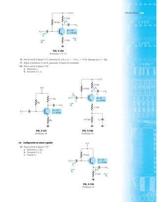 355
PROBLEMAS
16. Para la red de la figura 5.157, determine RE y RB si Av  10 y re  3.8 Æ. Suponga que Zb  bRE.
17. Repita el problema 15 con RE puenteada. Compare los resultados.
*18. Para la red de la figura 5.158:
a. Determine re.
b. Encuentre Zi y Av.
5.8 Configuración en emisor seguidor
19. Para la red de la figura 5.159:
a. Determine re y bre.
b. Encuentre Zi y Zo.
c. Calcule Av.
2.2 kΩ
Vi
Vo
390 kΩ
Ii
Zi
Io
20 V
1.2 kΩ Zo
β = 140
ro = 100 kΩ
Vi
Ii
Zi
Io
Vo
Zo
FIG. 5.156
Problemas 15 y 17.
20 V
8.2 kΩ
Vo
Vi
RE
RB
β = 120
ro = 80 kΩ
Vi
RB
RE
Vo
FIG. 5.157
Problema 16.
5.6 kΩ
Vi
Vo
22 V
330 kΩ
CC
Ii
Zi
1.2 kΩ
CC
0.47 kΩ CE
Io
β = 80
ro = 40 kΩ
Ii
Vi
Zi
Io
Vo
FIG. 5.158
Problema 18.
Vo
16 V
270 kΩ
Vi
Ii
Zi
2.7 kΩ
Io
Zo
β = 110
ro = 50 kΩ
Vi
Ii
Zi
Io
Vo
Zo
FIG. 5.159
Problema 19.
 