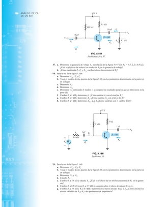 ANÁLISIS DE CA
DE UN BJT
358
37. a. Determine la ganancia de voltaje AvL
para la red de la figura 5.167 con RL  4.7, 2.2 y 0.5 kÆ.
¿Cuál es el efecto de reducir los niveles de RL en la ganancia de voltaje?
b. ¿Cómo cambiarán Zi, Zo y con los valores decrecientes de RL?
*38. Para la red de la figura 5.168:
a. Determine Zi y Zo.
b. Trace el modelo de dos puertos de la figura 5.63 con los parámetros determinados en la parte (a)
en su lugar.
c. Determine Av.
d. Determine
e. Determine utilizando el modelo re y compare los resultados para los que se obtuvieron en la
parte (d).
f. Cambie Rs a 1 kÆ y determine Av. ¿Cómo cambia Av con el nivel de Rs?
g. Cambie Rs a 1 kÆ y determine ¿Cómo cambia con el nivel de Rs?
h. Cambie Rs a 1 kÆ y determine Zi y Zo ¿Cómo cambian con el cambio de Rs?
AvNL
,
Avs
Avs
.
Avs
Avs
.
AvNL
,
AvNL
*39. Para la red de la figura 5.169:
a. Determine Zi y Zo.
b. Trace el modelo de dos puertos de la figura 5.63 con los parámetros determinados en la parte (a)
en su lugar.
c. Determine y
d. Calcule
e. Cambie RL a 5.6 kÆ y calcule ¿Cuál es el efecto de los niveles crecientes de RL en la ganan-
cia?
f. Cambie Rs a 0.5 kÆ (con RL a 2.7 kÆ) y comente sobre el efecto de reducir Rs en Av.
g. Cambie RL a 5.6 kÆ y Rs a 0.5 kÆ y determine los nuevos niveles de Zi y Zo. ¿Cómo afectan los
niveles variables de RL y Rs a los parámetros de impedancia?
Avs
.
AiL
.
Avs
.
AvL
AvNL
,
Zi
Zo
3 kΩ
Vo
1 F
μ
12 V
=180
β
+
Vs
–
1 F
μ
Vi
1 MΩ
Rs
0.6 kΩ
Vs
Vi
Zi
Zo
Vo
+
–
FIG. 5.168
Problema 38.
=100
β
RL
3.3 kΩ
Vo
Vi
4.7 kΩ
1.8 F
μ
680 kΩ
18 V
1.8 F
μ
Ii
Zi
Zo
Io
Vi
Ii
Zi
Io
Vo
Zo
FIG. 5.167
Problemas 36 y 37.
 