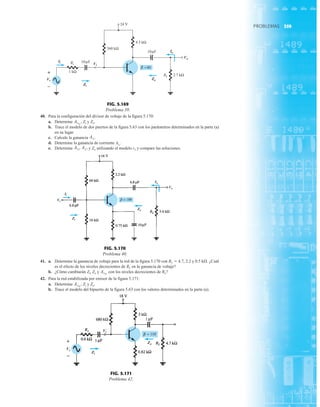 359
PROBLEMAS
41. a. Determine la ganancia de voltaje para la red de la figura 5.170 con RL  4.7, 2.2 y 0.5 kÆ. ¿Cuál
es el efecto de los niveles decrecientes de RL en la ganancia de voltaje?
b. ¿Cómo cambiarán Zi, Zo y con los niveles decrecientes de RL?
42. Para la red estabilizada por emisor de la figura 5.171:
a. Determine Zi y Zo.
b. Trace el modelo del bipuerto de la figura 5.63 con los valores determinados en la parte (a).
AvNL
,
AvNL
40. Para la configuración del divisor de voltaje de la figura 5.170:
a. Determine Zi y Zo.
b. Trace el modelo de dos puertos de la figura 5.63 con los parámetros determinados en la parte (a)
en su lugar.
c. Calcule la ganancia
d. Determine la ganancia de corriente AiL
.
e. Determine y Zo utilizando el modelo re y compare las soluciones.
AiL
,
AvL
,
AvL
.
AvNL
,
Ii
1 kΩ
560 kΩ
4.3 kΩ
10 F
μ
Zi
+
Vs
–
Vi
Rs
24 V
10 F
μ
=80
β
RL
Vo
2.7 kΩ
Zo
Io
+
–
Vs
Ii
Vi
Zi
Zo
Io
Vo
FIG. 5.169
Problema 39.
Ii
Vi
Zi
Io
Vo
Zo
FIG. 5.170
Problema 40.
Vs
Vi
Zi
Zo
+
–
FIG. 5.171
Problema 42.
 