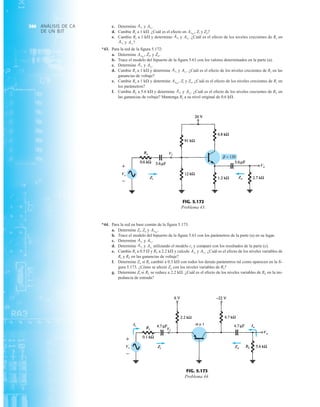 ANÁLISIS DE CA
DE UN BJT
360 c. Determine y
d. Cambie Rs a 1 kÆ. ¿Cuál es el efecto en Zi y Zo?
e. Cambie Rs a 1 kÆ y determine y ¿Cuál es el efecto de los niveles crecientes de Rs en
y ?
*43. Para la red de la figura 5.172:
a. Determine y
b. Trace el modelo del bipuerto de la figura 5.63 con los valores determinados en la parte (a).
c. Determine y
d. Cambie Rs a 1 kÆ y determine y ¿Cuál es el efecto de los niveles crecientes de Rs en las
ganancias de voltaje?
e. Cambie Rs a 1 kÆ y determine Zi y Zo. ¿Cuál es el efecto de los niveles crecientes de Rs en
los parámetros?
f. Cambie RL a 5.6 kÆ y determine y ¿Cuál es el efecto de los niveles crecientes de RL en
las ganancias de voltaje? Mantenga Rs a su nivel original de 0.6 kÆ.
Avs
.
AvL
AvNL
,
Avs
.
AvL
Avs
.
AvL
Zo.
Zi,
AvNL
,
Avs
AvL
Avs
.
AvL
AvNL
,
Avs
.
AvL
*44. Para la red en base común de la figura 5.173:
a. Determine Zi, Zo y
b. Trace el modelo del bipuerto de la figura 5.63 con los parámetros de la parte (a) en su lugar.
c. Determine y
d. Determine y utilizando el modelo re y compare con los resultados de la parte (c).
e. Cambie Rs a 0.5 Æ y RL a 2.2 kÆ y calcule y ¿Cuál es el efecto de los niveles variables de
Rs y RL en las ganancias de voltaje?
f. Determine Zo si Rs cambió a 0.5 kÆ con todos los demás parámetros tal como aparecen en la fi-
gura 5.173. ¿Cómo se afectó Zo con los niveles variables de Rs?
g. Determine Zi si RL se reduce a 2.2 kÆ. ¿Cuál es el efecto de los niveles variables de RL en la im-
pedancia de entrada?
Avs
.
AvL
Avs
AvL
Avs
.
AvL
AvNL
.
+
–
Vs
Zi
Vi
Zo
Vo
FIG. 5.172
Problema 43.
Ii
Vs Zi
Vi
Vo
Io
Zo
+
–
FIG. 5.173
Problema 44.
 
