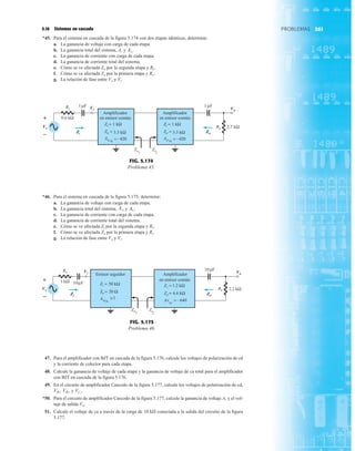 361
PROBLEMAS
5.16 Sistemas en cascada
*45. Para el sistema en cascada de la figura 5.174 con dos etapas idénticas, determine:
a. La ganancia de voltaje con carga de cada etapa.
b. La ganancia total del sistema, Av y
c. La ganancia de corriente con carga de cada etapa.
d. La ganancia de corriente total del sistema.
e. Cómo se ve afectada Zo por la segunda etapa y RL.
f. Cómo se ve afectada Zo por la primera etapa y Rs.
g. La relación de fase entre Vo y Vi.
Avs
.
*46. Para el sistema en cascada de la figura 5.175, determine:
a. La ganancia de voltaje con carga de cada etapa.
b. La ganancia total del sistema, y
c. La ganancia de corriente con carga de cada etapa.
d. La ganancia de corriente total del sistema.
e. Cómo se ve afectada Zi por la segunda etapa y RL.
f. Cómo se ve afectada Zo por la primera etapa y Rs.
g. La relación de fase entre Vo y Vi.
Avs
.
AvL
–
+
RL
Vs
Vi Vo
0.6 kΩ
Zi
2
Zo
1
1 F
μ
1 F
μ
AvNL
Amplificador
en emisor común.
=–420
Zo = 3.3 kΩ
Zi = 1 kΩ
AvNL
Amplificador
en emisor común.
Zo = 3.3 kΩ
Zi = 1 kΩ
Rs
Zi Zo
2.7 kΩ
=–420
+
– Zi
Vi
Zo
Vo
Vs
FIG. 5.174
Problema 45.
–
+
RL
Vs
Vi Vo
Zi2
Zo1
Rs
Zi Zo
1 kΩ
10 F
μ
2.2 kΩ
10 F
μ
Zo = 20 Ω
Zi = 50 kΩ
≅1
A
NL
v
Emisor seguidor Amplificador
en emisor común
A
NL
v = –640
Zo = 4.6 kΩ
Zi = 1.2 kΩ
Vs
Vi
Zi Zo
Vo
+
–
FIG. 5.175
Problema 46.
47. Para el amplificador con BJT en cascada de la figura 5.176, calcule los voltajes de polarización de cd
y la corriente de colector para cada etapa.
48. Calcule la ganancia de voltaje de cada etapa y la ganancia de voltaje de ca total para el amplificador
con BJT en cascada de la figura 5.176.
49. En el circuito de amplificador Cascodo de la figura 5.177, calcule los voltajes de polarización de cd,
y
*50. Para el circuito de amplificador Cascodo de la figura 5.177, calcule la ganancia de voltaje Av y el vol-
taje de salida Vo.
51. Calcule el voltaje de ca a través de la carga de 10 kÆ conectada a la salida del circuito de la figura
5.177.
VC2
.
VB2
,
VB1
,
 