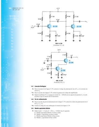 ANÁLISIS DE CA
DE UN BJT
362
5.17 Conexión Darlington
52. Para el circuito de la figura 5.178, calcule el voltaje de polarización de cd y la corriente de
emisor
*53. Para el circuito de la figura 5.178, calcule la ganancia de voltaje del amplificador.
54. Repita el problema 53 si se agrega un resistor RC  200 kÆ con un capacitor de puenteo CE. La sali-
da ahora es por el colector de los transistores.
5.18 Par de realimentación
55. Para el circuito de par de realimentación de la figura 5.179, calcule los valores de polarización de cd
de e
*56. Calcule el voltaje de ca de salida para el circuito de la figura 5.179.
5.19 Modelo equivalente híbrido
57. Dados IE(cd)  1.2 mA, b  120 y ro  40 kÆ, trace lo siguiente:
a. Modelo equivalente híbrido en emisor común.
b. Modelo re equivalente en emisor común.
c. Modelo equivalente híbrido en base común.
d. Modelo re equivalente de base común.
IC.
Vc2
,
VB1
,
IE2
.
VE2
Vi
25 V
Vo
FIG. 5.176
Problemas 47 y 48.
Vo
Vi
10 mV
Vi
Vo
10 mV
FIG. 5.177
Problemas 49 a 51.
 