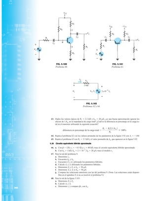 364
63. Dados los valores típicos de RL  2.2 kÆ y hoe  20 mS, ¿es una buena aproximación ignorar los
efectos de 1hoe en la impedancia de carga total? ¿Cuál es la diferencia en porcentaje en la carga to-
tal en el transistor utilizando la siguiente ecuación?
64. Repita el problema 62 con los valores promedio de los parámetros de la figura 5.92 con Av  180
65. Repita el problema 63 con RL  3.3 kÆ y el valor promedio de hoe que aparecen en la figura 5.92.
5.20 Circuito equivalente híbrido aproximado
66. a. Con b  120, re  4.5 Æ y re  40 kÆ, trace el circuito equivalente híbrido aproximado.
b. Con hie  1 kÆ, hre  2  104
, hfe  20 mS, trace el modelo re
67. Para la red del problema 9.
a. Determine re.
b. Encuentre hfe y hie.
c. Encuentre Zi y Zo utilizando los parámetros híbridos.
d. Calcule Av y Ai utilizando los parámetros híbridos.
e. Determine Zi y Zo si hoe  50 mS.
f. Determine Av y Ai si hoe  50 mS.
g. Compare las soluciones anteriores con las del problema 9. (Nota: Las soluciones están disponi-
bles en el apéndice E si no se resolvió el problema 9.)
68. Para la red de la figura 5.183:
a. Determine Zi y Zo.
b. Calcule Av y Ai.
c. Determine re y compare bre con hie.
diferencia en porcentaje de la carga total =
RL - RL 711hoe2
RL
* 100%
Vo
Vs
Vo
+
–
Vo
+
–
Vs
Vo
FIG. 5.180
Problema 60.
FIG. 5.181
Problema 61.
Vi
b
I
+
–
FIG. 5.182
Problemas 62 y 64.
 