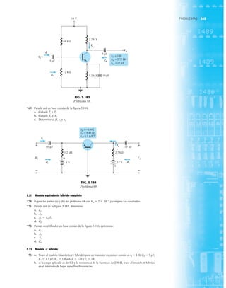 365
PROBLEMAS
*69. Para la red en base común de la figura 5.184:
a. Calcule Zi y Zo.
b. Calcule Av y Ai.
c. Determine a, b, re y ro.
5.21 Modelo equivalente híbrido completo
*70. Repita las partes (a) y (b) del problema 68 con hre  2  104
y compare los resultados.
*71. Para la red de la figura 5.185, determine:
a.
b.
c.
d.
*72. Para el amplificador en base común de la figura 5.186, determine:
a.
b.
c.
d.
5.22 Modelo híbrido
73. a. Trace el modelo Giacoletto (p híbrido) para un transistor en emisor común si rb  4 Æ, Cp  5 pF,
Cu  1.5 pF, hoe  1.8 mS, b  120 y re  14.
b. si la carga aplicada es de 1.2 y la resistencia de la fuente es de 250 Æ, trace el modelo p hibrido
en el intervalo de bajas a medias frecuencias.
P
Zo.
Av.
Ai.
Zi.
Zo.
Ai = IoIi.
Av.
Zi.
Vi
Vo
Ii
18 V
5 F
10 F
1.2 kΩ
Zo
12 kΩ
68 kΩ
2.2 kΩ
Io
Zi
μ
hfe = 180
hie = 2.75 kΩ
hoe =25 μS
μ
5 F
μ
Ii
Vi
Zi
Io
Zo
Vo
FIG. 5.183
Problema 68.
Ii
Zo
Zi
2.7 kΩ
10 F
1.2 kΩ
4 V
Io 10 F
12 V
Vi
+
+
–
– +
– Vo
+
–
μ μ
hfb =−0.992
= 1 A/V
hob =
hib = 9.45 Ω
μ
Ii
Vi
Zi
Io
Vo
Zo
+
–
+
–
FIG. 5.184
Problema 69.
 