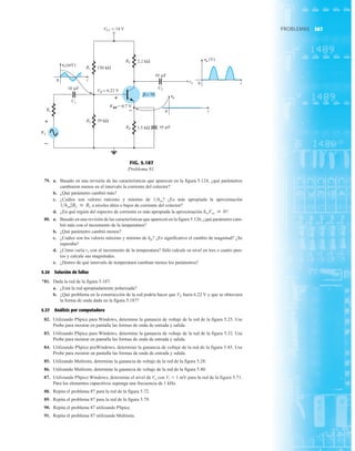 367
PROBLEMAS
79. a. Basado en una revisión de las características que aparecen en la figura 5.124, ¿qué parámetros
cambiaron menos en el intervalo la corriente del colector?
b. ¿Qué parámetro cambió más?
c. ¿Cuáles son valores máximo y mínimo de 1hoe? ¿Es más apropiada la aproximación
a niveles altos o bajos de corriente del colector?
d. ¿En qué región del espectro de corriente es más apropiada la aproximación ?
80. a. Basado en una revisión de las características que aparecen en la figura 5.126, ¿qué parámetro cam-
bió más con el incremento de la temperatura?
b. ¿Qué parámetro cambió menos?
c. ¿Cuáles son los valores máximo y mínimo de hfe? ¿Es significativo el cambio de magnitud? ¿Se
esperaba?
d. ¿Cómo varía re con el incremento de la temperatura? Sólo calcule su nivel en tres o cuatro pun-
tos y calcule sus magnitudes.
e. ¿Dentro de qué intervalo de temperatura cambian menos los parámetros?
5.24 Solución de fallas
*81. Dada la red de la figura 5.187:
a. ¿Está la red apropiadamente polarizada?
b. ¿Qué problema en la construcción de la red podría hacer que VE fuera 6.22 V y que se obtuviera
la forma de onda dada en la figura 5.187?
5.27 Análisis por computadora
82. Utilizando PSpice para Windows, determine la ganancia de voltaje de la red de la figura 5.25. Use
Probe para mostrar en pantalla las formas de onda de entrada y salida.
83. Utilizando PSpice para Windows, determine la ganancia de voltaje de la red de la figura 5.32. Use
Probe para mostrar en pantalla las formas de onda de entrada y salida.
84. Utilizando PSpice praWindows, determine la ganancia de voltaje de la red de la figura 5.45. Use
Probe para mostrar en pantalla las formas de onda de entrada y salida.
85. Utilizando Multisim, determine la ganancia de voltaje de la red de la figura 5.28.
86. Utilizando Multisim, determine la ganancia de voltaje de la red de la figura 5.40.
87. Utilizando PSpice Windows, determine el nivel de Vo con Vi  1 mV para la red de la figura 5.71.
Para los elementos capacitivos suponga una frecuencia de 1 kHz.
88. Repita el problema 87 para la red de la figura 5.72.
89. Repita el problema 87 para la red de la figura 5.79.
90. Repita el problema 87 utilizando PSpice.
91. Repita el problema 87 utilizando Multisim.
hreVce  0
1hoe 7RL  RL
Rs
2.2 kΩ
β = 70
39 kΩ
1.5 kΩ
RE
10 F
VCC = 14 V
C2
6.22 V
VB =
VBE = 0.7 V
R2
C1
Vs
+
–
RC
150 kΩ
R1
vo
ve
vi
t
0
t
0
t
0
+
–
μ
10 F
μ
10 F
μ
(mV)
e
v
(V)
ve
Vs
vi
VBE
ve
(mV)
= 0.7 V
(V)
+
–
+
–
FIG. 5.187
Problema 81.
 