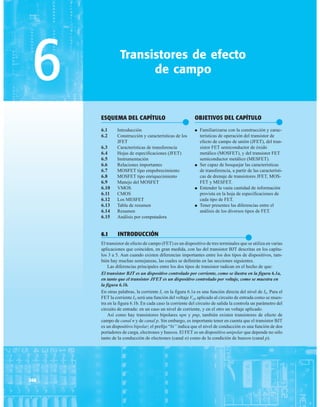Transistores de efecto
de campo
ESQUEMA DEL CAPÍTULO
●
6.1 Introducción
6.2 Construcción y características de los
JFET
6.3 Características de transferencia
6.4 Hojas de especificaciones (JFET)
6.5 Instrumentación
6.6 Relaciones importantes
6.7 MOSFET tipo empobrecimiento
6.8 MOSFET tipo enriquecimiento
6.9 Manejo del MOSFET
6.10 VMOS
6.11 CMOS
6.12 Los MESFET
6.13 Tabla de resumen
6.14 Resumen
6.15 Análisis por computadora
6
368
OBJETIVOS DEL CAPÍTULO
●
● Familiarizarse con la construcción y carac-
terísticas de operación del transistor de
efecto de campo de unión (JFET), del tran-
sistor FET semiconductor de óxido
metálico (MOSFET), y del transistor FET
semiconductor metálico (MESFET).
● Ser capaz de bosquejar las características
de transferencia, a partir de las característi-
cas de drenaje de transistores JFET, MOS-
FET y MESFET.
● Entender la vasta cantidad de información
provista en la hoja de especificaciones de
cada tipo de FET.
● Tener presentes las diferencias entre el
análisis de los diversos tipos de FET.
6.1 INTRODUCCIÓN
●
El transistor de efecto de campo (FET) es un dispositivo de tres terminales que se utiliza en varias
aplicaciones que coinciden, en gran medida, con las del transistor BJT descritas en los capítu-
los 3 a 5. Aun cuando existen diferencias importantes entre los dos tipos de dispositivos, tam-
bién hay muchas semejanzas, las cuales se definirán en las secciones siguientes.
Las diferencias principales entre los dos tipos de transistor radican en el hecho de que:
El transistor BJT es un dispositivo controlado por corriente, como se ilustra en la figura 6.1a,
en tanto que el transistor JFET es un dispositivo controlado por voltaje, como se muestra en
la figura 6.1b.
En otras palabras, la corriente IC en la figura 6.1a es una función directa del nivel de IB. Para el
FET la corriente ID será una función del voltaje VGE aplicado al circuito de entrada como se mues-
tra en la figura 6.1b. En cada caso la corriente del circuito de salida la controla un parámetro del
circuito de entrada: en un caso un nivel de corriente, y en el otro un voltaje aplicado.
Así como hay transistores bipolares npn y pnp, también existen transistores de efecto de
campo de canal n y de canal p. Sin embargo, es importante tener en cuenta que el transistor BJT
es un dispositivo bipolar; el prefijo “bi” indica que el nivel de conducción es una función de dos
portadores de carga, electrones y huecos. El FET es un dispositivo unipolar que depende no sólo
tanto de la conducción de electrones (canal n) como de la condición de huecos (canal p).
 
