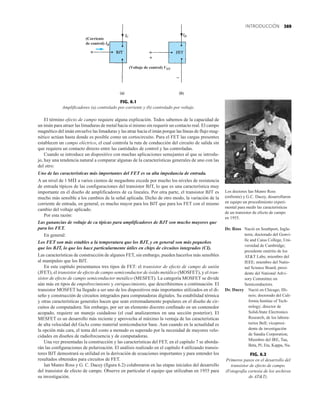 369
INTRODUCCIÓN
El término efecto de campo requiere alguna explicación. Todos sabemos de la capacidad de
un imán para atraer las limaduras de metal hacia sí mismo sin requerir un contacto real. El campo
magnético del imán envuelve las limaduras y las atrae hacia el imán porque las líneas de flujo mag-
nético actúan hasta donde es posible como un cortocircuito. Para el FET las cargas presentes
establecen un campo eléctrico, el cual controla la ruta de conducción del circuito de salida sin
que requiera un contacto directo entre las cantidades de control y las controladas.
Cuando se introduce un dispositivo con muchas aplicaciones semejantes al que se introdu-
jo, hay una tendencia natural a comparar algunas de la características generales de uno con las
del otro:
Uno de las características más importantes del FET es su alta impedancia de entrada.
A un nivel de 1 M a varios cientos de megaohms excede por mucho los niveles de resistencia
de entrada típicos de las configuraciones del transistor BJT, lo que es una característica muy
importante en el diseño de amplificadores de ca lineales. Por otra parte, el transistor BJT es
mucho más sensible a los cambios de la señal aplicada. Dicho de otro modo, la variación de la
corriente de entrada, en general, es mucho mayor para los BJT que para los FET con el mismo
cambio del voltaje aplicado.
Por esta razón:
Las ganancias de voltaje de ca típicas para amplificadores de BJT son mucho mayores que
para los FET.
En general:
Los FET son más estables a la temperatura que los BJT, y en general son más pequeños
que los BJT, lo que los hace particularmente útiles en chips de circuitos integrados (CI).
Las características de construcción de algunos FET, sin embargo, pueden hacerlos más sensibles
al manipuleo que los BJT.
En este capítulo presentamos tres tipos de FET: el transistor de efecto de campo de unión
(JFET), el transistor de efecto de campo semiconductor de óxido metálico (MOSFET), y el tran-
sistor de efecto de campo semiconductor metálico (MESFET). La categoría MOSFET se divide
aún más en tipos de empobrecimiento y enriquecimiento, que describiremos a continuación. El
transistor MOSFET ha llegado a ser uno de los dispositivos más importantes utilizados en el di-
seño y construcción de circuitos integrados para computadoras digitales. Su estabilidad térmica
y otras características generales hacen que sean extremadamente populares en el diseño de cir-
cuitos de computadora. Sin embargo, por ser un elemento discreto confinado en un contenedor
acopado, requiere un manejo cuidadoso (el cual analizaremos en una sección posterior). El
MESFET es un desarrollo más reciente y aprovecha al máximo la ventaja de las características
de alta velocidad del GaAs como material semiconductor base. Aun cuando en la actualidad es
la opción más cara, el tema del costo a menudo es superado por la necesidad de mayores velo-
cidades en diseños de radiofrecuencia y de computadoras.
Una vez presentadas la construcción y las características del FET, en el capítulo 7 se aborda-
rán las configuraciones de polarización. El análisis realizado en el capítulo 4 utilizando transis-
tores BJT demostrará su utilidad en la derivación de ecuaciones importantes y para entender los
resultados obtenidos para circuitos de FET.
Ian Munro Ross y G. C. Dacey (figura 6.2) colaboraron en las etapas iniciales del desarrollo
del transistor de efecto de campo. Observe en particular el equipo que utilizaban en 1955 para
su investigación.
Æ
FIG. 6.2
Primeros pasos en el desarrollo del
transistor de efecto de campo.
(Fotografía cortesía de los archivos
de ATT).


(Corriente
de control) IB
(Voltaje de control) VGS
FIG. 6.1
Amplificadores (a) controlado por corriente y (b) controlado por voltaje.
Los doctores Ian Munro Ross
(enfrente) y G.C. Dacey, desarrollaron
en equipo un procedimiento experi-
mental para medir las características
de un transistor de efecto de campo
en 1955.
Dr. Ross Nació en Southport, Ingla-
terra; doctorado del Gonvi-
lle and Caius College, Uni-
versidad de Cambridge;
presidente emérito de los
ATT Labs; miembro del
IEEE; miembro del Natio-
nal Science Board; presi-
dente del National Advi-
sory Committee on
Semiconductors.
Dr. Dacey Nació en Chicago, Illi-
nois; doctorado del Cali-
fornia Institue of Tech-
nology; director de
Solid-State Electronics
Research, de los labora-
torios Bell; vicepresi-
dente de investigación
de Sandia Corporation;
Miembro del IRE, Tau,
Beta, Pi; Eta, Kappa, Nu.
 