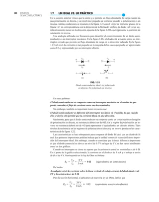 – +
VD
–
+ VD
ID Is
(a) (b)
FIG. 1.21
Diodo semiconductor ideal: (a) polarizado
en directa; (b) polarizado en inversa.
En otras palabras:
El diodo semiconductor se comporta como un interruptor mecánico en el sentido de que
puede controlar el flujo de corriente entre sus dos terminales.
Sin embargo, también es importante tener en cuenta que:
El diodo semiconductor es diferente del interruptor mecánico en el sentido de que cuando
éste se cierra sólo permite que la corriente fluya en una dirección.
Idealmente, para que el diodo semiconductor se comporte como un cortocircuito en la región
de polarización en directa, su resistencia deberá ser de 0 . En la región de polarización en in-
versa su resistencia deberá ser de  para representar el equivalente a un circuito abierto. Tales
niveles de resistencia en las regiones de polarización en directa y en inversa producen las carac-
terísticas de la figura 1.22.
Las características se han sobrepuesto para comparar el diodo Si ideal con un diodo de Si
real. Las primeras impresiones podrían indicar que la unidad comercial es una deficiente impre-
sión del interruptor ideal. Sin embargo, cuando se considera que la única diferencia importante
es que el diodo comercial se eleva a un nivel de 0.7 V en lugar de 0 V, se dan varias similitudes
entre las dos gráficas.
Cuando un interruptor se cierra se supone que la resistencia entre las terminales es de 0 .
En el punto de la gráfica seleccionado, la corriente en el diodo es de 5 mA y el voltaje a través
de él es de 0 V. Sustituyendo en la ley de Ohm se obtiene
(equivalente a un cortocircuito)
De hecho:
A cualquier nivel de corriente sobre la línea vertical, el voltaje a través del diodo ideal es de
0 V y la resistencia es de 0 V.
Para la sección horizontal, si aplicamos de nuevo la ley de Ohm, vemos que
(equivalente a un circuito abierto)
RR =
VD
ID
=
20 V
0 mA
 qÆ
RF =
VD
ID
=
0 V
5 mA
= 0 æ
20 1.7 LO IDEAL VS. LO PRÁCTICO
●
En la sección anterior vimos que la unión p-n permite un flujo abundante de carga cuando da
una polarización en directa, y un nivel muy pequeño de corriente cuando la polarización es en
inversa. Ambas condiciones se resumen en la figura 1.21 con el vector de corriente grueso en la
figura 1.21 en correspondencia con la dirección de la flecha del símbolo de diodo y el vector sig-
nificativamente menor en la dirección opuesta de la figura 1.21b, que representa la corriente de
saturación en inversa.
Una analogía utilizada con frecuencia para describir el comportamiento de un diodo semi-
conductor es un interruptor mecánico. En la figura 1.21a el diodo está actuando como un inte-
rruptor cerrado que permite un flujo abundante de carga en la dirección indicada. En la figura
1.21b el nivel de corriente es tan pequeño en la mayoría de los casos que puede ser aproximado
como 0 A y representado por un interruptor abierto.
DIODOS
SEMICONDUCTORES
 