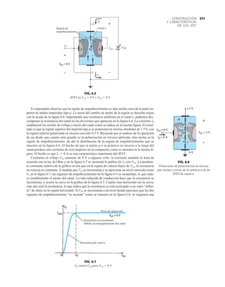 371
CONSTRUCCIÓN
Y CARACTERÍSTICAS
DE LOS JFET
Es importante observar que la región de empobrecimiento es más ancha cerca de la parte su-
perior de ambos materiales tipo p. La razón del cambio de ancho de la región se describe mejor
con la ayuda de la figura 6.6. Suponiendo una resistencia uniforme en el canal n, podemos des-
componer la resistencia del canal en las divisiones que aparecen en la figura 6.6. La corriente ID
establecerá los niveles de voltaje a través del canal como se indica en la misma figura. El resul-
tado es que la región superior del material tipo p se polarizará en inversa alrededor de 1.5 V, con
la región inferior polarizada en inversa con sólo 0.5 V. Recuerde por el análisis de la operación
de un diodo que cuanto más grande es la polarización en inversa aplicada, más ancha es la
región de empobrecimiento: de ahí la distribución de la región de empobrecimiento que se
muestra en la figura 6.6. El hecho de que la unión p-n se polarice en inversa a lo largo del
canal produce una corriente de cero amperes en la compuerta, como se muestra en la misma fi-
gura. El hecho es que IG  0 A es una característica importante del JFET.
Conforme el voltaje VDS aumente de 0 V a algunos volts, la corriente también lo hará de
acuerdo con la ley de Ohm y en la figura 6.7 se mostrará la gráfica de ID con VDS. La pendien-
te constante relativa de la gráfica revela que en la región de valores bajos de VDS, la resistencia
en esencia es constante. A medida que VDS se incrementa y se aproxima un nivel conocido como
Vp en la figura 6.7, las regiones de empobrecimiento de la figura 6.5 se ensanchan, lo que redu-
ce notablemente el ancho del canal. La ruta reducida de conducción hace que la resistencia se
incremente, y ocurra la curva en la gráfica de la figura 6.7. Cuanto más horizontal sea la curva,
más alta será la resistencia, lo que indica que la resistencia se está acercando a un valor “infini-
to” de ohms en la región horizontal. Si VDS se incrementa a un nivel donde pareciera que las dos
regiones de empobrecimiento “se tocarán” como se muestra en la figura 6.8; se originará una
FIG. 6.6
Potenciales de polarización en inversa
que varían a través de la unión p-n de un
JFET de canal n.
Nivel de saturación
Resistencia en incremento
debido al estrangulamiento del canal
Resistencia de canal n
FIG. 6.7
ID contra VDS para VGS  0 V.
+
D
S
Región de
empobrecimiento
n V
Canal n
DS
ID
IS
e
+
–
S
VG = 0 V
–
e
e
G
e
VDD
p
p
FIG. 6.5
JFET en VGS  0 V y VDS  0 V.
 
