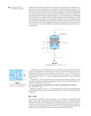 TRANSISTORES DE
EFECTO DE CAMPO
372
VDS  VP

Estrangulamiento

FIG. 6.8
Estrangulamiento (VGS  0 V, VDS  Vp).
condición conocida como estrangulamiento. El nivel de VDS que establece esta condición se co-
noce como voltaje de estrangulamiento y lo denota Vp, como se muestra en la figura 6.7. En
realidad, el término estrangulamiento es un nombre incorrecto en el sentido de que sugiere que
la corriente ID se reduce a 0 A. Como se muestra en la figura 6.7; sin embargo, difícilmente
éste es el caso, pues ID mantiene un nivel de saturación definido como IDSS en la figura 6.7.
En realidad sigue existiendo un canal muy pequeño, con una corriente de muy alta densidad.
El hecho de que ID no se reduzca durante el estrangulamiento y de que mantenga el nivel de
saturación indicado en la figura 6.7 lo comprueba el siguiente hecho: sin corriente de drenaje
se eliminaría la posibilidad de que los diferentes niveles de potencial a través del material
tipo p establezcan los niveles variables de polarización en inversa a lo largo de la unión p-n.
El resultado, ante todo, sería la pérdida de la región de empobrecimiento que provocó el es-
trangulamiento.
Carga
FIG. 6.9
Fuente de corriente equivalente
para VGS  0 V, VDS  Vp).
A medida que vDS aumenta más allá de Vp, la longitud de la región del encuentro cerca-
no entre las dos regiones de empobrecimiento crece a lo largo del canal, pero el nivel de ID
permanece igual. En esencia, por consiguiente, una vez que VDS  Vp, el JFET tiene las ca-
racterísticas de una fuente de corriente. Como se muestra en la figura 6.9, la corriente se
mantiene fija en el valor ID  IDSS, pero la carga aplicada determina el voltaje VDS (para ni-
veles  Vp).
La notación IDSS se deriva del hecho de que es la corriente del drenaje a la fuente con una
conexión de cortocircuito desde la compuerta hasta la fuente. Al continuar investigando las ca-
racterísticas del dispositivo veremos que:
IDSS es la corriente de drenaje máxima para un JFET y está definida por la condición
VGS  0 V y VDS  |Vp|.
Observe en la figura 6.7 que VGS  0 V a lo largo de toda la curva. En los párrafos siguien-
tes describiremos la forma en que las cambios del nivel de VGS afectan las características de
la figura 6.7.
VGS0 V
El voltaje de la compuerta a la fuente, denotado VGS, es el voltaje de control del JFET. Del
mismo modo en que se establecieron varias curvas para IC contra VCE se establecieron para
diferentes niveles de IB para el transistor BJT, se pueden desarrollar curvas de ID contra VDS
para varios niveles de VGS para el JFET. Para el dispositivo de canal n el voltaje de control vGS
se vuelve más y más negativo a partir de su nivel VGS  0 V. En otras palabras, la compuerta se
establecerá a niveles de potencial cada vez más bajos al compararla con la fuente.
 