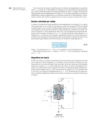 En la mayoría de las hojas de especificaciones el voltaje de estrangulamiento se especifica
como VGS(off) en lugar de Vp. Más adelante en el capítulo se revisará una hoja de especificaciones
una vez que se hayan presentado los elementos principales de interés. La región a la derecha del
lugar geométrico del estrangulamiento de la figura 6.11 es la región empleada por lo general en
amplificadores lineales (amplificadores con distorsión mínima de la señal aplicada) y común-
mente se conoce como región de amplificación de corriente constante, de saturación o lineal.
Resistor controlado por voltaje
La región a la izquierda del lugar geométrico del estrangulamiento en la figura 6.11 se conoce
como región óhmica o de resistencia controlada por voltaje. En esta región el JFET en realidad
se puede emplear como un resistor variable (posiblemente para un sistema de control de ganan-
cia automático) cuya resistencia la controla el voltaje aplicado de la compuerta a la fuente. Ob-
serve en la figura 6.11 que la pendiente de cada curva, y por consiguiente la resistencia del dis-
positivo entre el drenaje y la fuente con VDS  Vp, son una función del voltaje aplicado VGS. A
medida que VGS se vuelve más y más negativo, la pendiente de cada curva se hace cada más ho-
rizontal, lo que corresponde a una resistencia cada vez más grande. La siguiente ecuación es una
buena primera aproximación al nivel de resistencia en función del voltaje aplicado VGS:
(6.1)
donde ro es la resistencia con VGS  0 V y rd es la resistencia a un nivel particular de VGS.
Para un JFET de canal n con ro  10 k (VGS  0 V, Vp  6 V). La ecuación (6.1) da 40 k
en VGS  3 V.
Dispositivos de canal p
El JFET de canal p se construye exactamente de la misma manera que el dispositivo de canal
n de la figura 6.3 con los materiales p y n invertidos, como se muestra en la figura 6.12. Las
direcciones de la corriente definidas están invertidas, del mismo modo que las polaridades
reales de los voltajes VGS y VDS. Para el dispositivo de canal p, el canal se estrechará al incre-
mentarse el voltaje positivo de la compuerta a la fuente y la notación de doble subíndice pro-
ducirá voltajes negativos para VDS en las características de la figura 6.13, la cual muestra una
IDS de 6 mA y un voltaje de estrangulamiento de VGS  6 V. No permita que los signos me-
nos lo confundan. Simplemente indican que la fuente se encuentra a un potencial más alto que
el drenaje.
rd =
ro
11 - VGSVP22
TRANSISTORES DE
EFECTO DE CAMPO
374
S
VG G
VG
= +
+
D
S
IS
ID
+
G
IG = 0 A
–
VDS
p
n
+
+
+
+
n
–
+
G
VG
–
–
+
D
VD
+
FIG. 6.12
JFET de canal p.
 