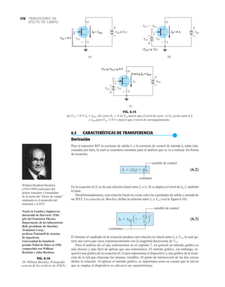 TRANSISTORES DE
EFECTO DE CAMPO
376
p
q
q
(a)
D
S
G
S
VG
–
+
S
VG = 0 V
ID = IDSS –
+
–
+
D
S
G
S
VG
–
+
VDD
–
+
(b)
ID = 0 A
G
= – V
S
VG G
G
G VP
V ≥
D
S
G
S
VG
–
+
VDD
–
+
G
G
V
(c)
ID
VP G
G
V 0 V
≥ ≥
0 mA D
I DSS
I
≥ 
–
+
G
G
V
VDD ≥ VP
FIG. 6.15
(a) VGS  0 V, ID  IDSS; (b) corte (ID  0 A) VGS menor que el nivel de corte; (c) ID oscila entre 0 A
e IDSS para VGS 0 V y mayor que el nivel de estrangulamiento.
6.3 CARACTERÍSTICAS DE TRANSFERENCIA
●
Derivación
Para el transistor BJT la corriente de salida IC y la corriente de control de entrada IB están rela-
cionadas por beta, la cual se considera constante para el análisis que se va a realizar. En forma
de ecuación,
variable de control
(6.2)
constante
En la ecuación (6.2) se da una relación lineal entre IC e IB. Si se duplica el nivel de IB, IC también
lo hará.
Desafortunadamente, esta relación lineal no existe entre las cantidades de salida y entrada de
un JFET. La ecuación de Shockley define la relación entre ID y VGS (vea la figura 6.16):
variable de control
(6.3)
constantes
El término al cuadrado en la ecuación produce una relación no lineal entre ID y VGS, la cual ge-
nera una curva que crece exponencialmente con la magnitud decreciente de VGS.
Para el análisis de cd que realizaremos en el capítulo 7, en general un método gráfico es
más directo y más fácil de aplicar que uno matemático. El método gráfico, sin embargo, re-
querirá una gráfica de la ecuación (6.3) para representar el dispositivo y una gráfica de la ecua-
ción de la red que relacione las mismas variables. El punto de intersección de las dos curvas
define la solución. Al aplicar el método gráfico, es importante tener en cuenta que la red en
que se emplee el dispositivo no afectará sus características.
ID = IDSS a1 -
VGS
VP
b
2
IC = f1IB2 = bIB
FIG. 6.16
Dr. William Shockley (Fotografía
cortesía de los archivos de ATT.)
q
p
William Bradford Shockley
(1910-1989) coinventor del
primer transistor y formulador
de la teoría del “efecto de campo”
empleada en el desarrollo del
transistor y el FET.
Nació en Londres, Inglaterra;
doctorado de Harvard, 1936;
jefe del Transistor Physics
Department, de los laboratorios
Bell; presidente de Shockley
Transistor Corp.;
profesor Poniatoff de ciencias
de ingeniería,
Universidad de Stanford;
premio Nobel de física en 1956
compartido con William
Brattain y John Bardeen.
 