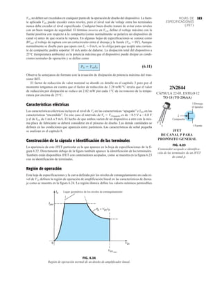 383
HOJAS DE
ESPECIFICACIONES
(JFET)
máx
Lugar geométrico de los niveles de estrangulamiento
FIG. 6.24
Región de operación normal de un diseño de amplificador lineal.
VDG no deben ser excedidos en cualquier punto de la operación de diseño del dispositivo. La fuen-
te aplicada VDD puede exceder estos niveles, pero el nivel real de voltaje entre las terminales
nunca debe exceder el nivel especificado. Cualquier buen diseño tratará de evitar estos niveles
con un buen margen de seguridad. El término inverso en VGSR define el voltaje máximo con la
fuente positiva con respecto a la compuerta (como normalmente se polariza un dispositivo de
canal n) antes de que ocurra la ruptura. En algunas hojas de especificaciones se conoce como
BVDSS: el voltaje de ruptura con un cortocircuito entre el drenaje y la fuente (VDS  0V). Aunque
normalmente se diseña para que opere con IG  0 mA, se le obliga para que acepte una corrien-
te de compuerta; podría soportar 10 mA antes de dañarse. La disipación total del dispositivo a
25°C (temperatura ambiente) es la potencia máxima que el dispositivo puede disipar en condi-
ciones normales de operación y se define como
(6.11)
Observe la semejanza de formato con la ecuación de disipación de potencia máxima del tran-
sistor BJT.
El factor de reducción de valor nominal se abordó en detalle en el capítulo 3 pero por el
momento tengamos en cuenta que el factor de reducción de 2.28 mW/°C revela que el valor
de reducción por disipación se reduce en 2.82 mW por cada 1°C de incremento de la tempe-
ratura por encima de 25°C.
Características eléctricas
Las características eléctricas incluyen el nivel de Vp en las características “apagado” e IDSS en las
características “encendido”. En este caso el intervalo de Vp  VGS(apagado) es de 0.5 V a 6.0 V
y el de IDSS de 1 mA a 5 mA. El hecho de que ambos varíen de un dispositivo a otro con la mis-
ma placa de fabricante se deberá considerar en el proceso de diseño. Las demás cantidades se
definen en las condiciones que aparecen entre paréntesis. Las características de señal pequeña
se analizan en el capítulo 8.
Construcción de la cápsula e identificación de las terminales
La apariencia de este JFET particular es la que aparece en la hoja de especificaciones de la fi-
gura 6.22. Directamente debajo de la figura también aparece la identificación de las terminales.
También están disponibles JFET con contenedores acopados, como se muestra en la figura 6.23
con su identificación de terminales.
Región de operación
Esta hoja de especificaciones y la curva definida por los niveles de estrangulamiento en cada ni-
vel de VGS definen la región de operación de amplificación lineal en las características de drena-
je como se muestra en la figura 6.24. La región óhmica define los valores mínimos permisibles
PD = VDSID
JFET
DE CANAL P PARA
PROPÓSITO GENERAL
CÁPSULA 22-03, ESTILO 12
3 Drenaje
(Cápsula)
2
Compuerta
1 Fuente
FIG. 6.23
Contenedor acopado e identifica-
ción de las terminales de un JFET
de canal p.
 