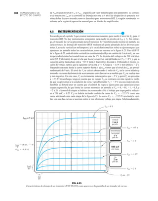 TRANSISTORES DE
EFECTO DE CAMPO
384
2
IDSS = 4.5 mA
VGS = –0.9 V)
(
1 mA
div
1 V
div
Sensibilidad
vertical
por div.
1 mA
Sensibilidad
horizontal
por div.
1 V
por etapa.
500 mV
por div.
2 m
IDSS 9 mA
≅
≅
VGS = –2 V
VGS = 0 V
VGS = –0.5 V
VGS = –1 V
VGS = –1.5 V
VP 3 V


gm
FIG. 6.25
Características de drenaje de un transistor JFET 2N4416 como aparece en la pantalla de un trazador de curvas.
de VDS en cada nivel de VGS y VDSmáx
especifica el valor máximo para este parámetro. La corrien-
te de saturación IDSS es la corriente de drenaje máxima y el nivel de disipación de potencia má-
ximo define la curva trazada como se describió para transistores BJT. La región sombreada re-
sultante es la región de operación normal para un diseño de amplificador.
6.5 INSTRUMENTACIÓN
●
Recuerde por el capítulo 3 que existen instrumentos manuales para medir el nivel de bcd para el
transistor BJT. No hay instrumentos semejantes para medir los niveles de IDSS y Vp. Sin embar-
go, el trazador de curvas presentado para el transistor BJT también puede mostrar en pantalla las
características de drenaje del transistor JFET mediante el ajuste apropiado de los diversos con-
troles. La escala vertical (en miliamperes) y la escala horizontal (en volts) se ajustaron para que
aparezcan en pantalla todas las características, como se muestra en la figura 6.25. Para el JFET
de la figura 6.25, cada división vertical (en centímetros) refleja un cambio de 1 mA en ID, en tan-
to que cada división horizontal tiene un valor de 1 V. La división del voltaje es de 500 mV/divi-
sión (0.5 V/división), lo que revela que la curva superior está definida por VGS  0 V y que la
siguiente curva hacia abajo está a 0.5 V para el dispositivo de canal n. Utilizando el mismo es-
calón de voltaje, vemos que la siguiente curva está a 1 V, luego a 1.5 V y por último a 2 V.
Trazando una recta desde la curva superior hasta el eje ID, vemos que el nivel de IDSS es aproxi-
madamente de 9 mA. El nivel de Vp se calcula observando el valor de VGS en la curva inferior y
teniendo en cuenta la distancia de acercamiento entre las curvas a medida que VGS se vuelve más
y más negativo. En este caso, Vp es ciertamente más negativo que 2 V y quizá Vp se aproxime
a 2.5 V. Sin embargo, tenga en cuenta que las curvas VGS se contraen con más rapidez a medi-
da que se aproximan a la condición de corte, y posiblemente Vp  3 V sea una mejor opción.
También se deberá tener en cuenta que el control de etapa se ajusta para que aparezcan cinco
etapas en pantalla, lo que limita las curvas mostradas en pantalla a VGS  0, 05, 1, 1.5, y
2 V. Si el control de etapas se hubiera incrementado a 10, el voltaje por etapa podría reducir-
se a 250 mV  0.25 V y se habría incluido también la curva de VGS  2.25 V como una
curva adicional entre cada etapa de la figura 6.25. La curva VGS  2.25 V revelaría la rapi-
dez con que las curvas se acercan entre sí con el mismo voltaje por etapa. Afortunadamente,
 