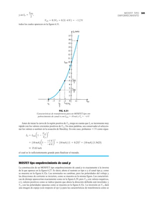 389
MOSFET TIPO
EMPOBRECIMIENTO
y en
todos los cuales aparecen en la figura 6.31.
VGS = 0.3VP = 0.31-4 V2 = -1.2 V
ID =
IDSS
2
,
FIG. 6.31
Características de transferencia para un MOSFET tipo em-
pobrecimiento de canal n con IDSS  10 mA y Vp  4 V.
Antes de trazar la curva de la región positiva de VGS tenga en cuenta que ID se incrementa muy
rápido con los valores crecientes positivos de VGS. En otras palabras, sea conservador al seleccio-
nar los valores a sustituir en la ecuación de Shockley. En este caso, probamos 1 V como sigue:
el cual es lo suficientemente grande para finalizar el trazado.
MOSFET tipo empobrecimiento de canal p
La construcción de un MOSFET tipo empobrecimiento de canal p es exactamente a la inversa
de la que aparece en la figura 6.27. Es decir, ahora el sustrato es tipo n y el canal tipo p, como
se muestra en la figura 6.32a. Las terminales no cambian, pero las polaridades del voltaje y
las direcciones de corriente se invierten, como se muestra en la misma figura. Las característi-
cas de drenaje aparecerían exactamente como en la figura 6.29, pero VDS con valores negativos,
e ID valores positivos como se indica (puesto que ahora la dirección definida está invertida), y
VGS con las polaridades opuestas como se muestra en la figura 6.32c. La inversión en VGS dará
una imagen de espejo (con respecto al eje ID) para las características de transferencia como se
 15.63 mA
= 110 mA2 a1 -
+1 V
-4 V
b
2
= 110 mA2 11 + 0.2522
= 110 mA2 11.56252
ID = IDSS a1 -
VGS
VP
b
2
 