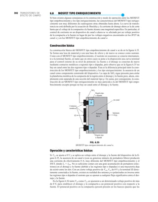 TRANSISTORES DE
EFECTO DE CAMPO
392
Región tipo
n dopada
SiO2
Región tipo
n dopada
Contactos
metálicos
sin canal
Substrato
SS
Sustrato
tipo p
FIG. 6.35
MOSFET tipo enriquecimiento de canal n.
6.8 MOSFET TIPO ENRIQUECIMIENTO
●
Si bien existen algunas semejanzas en la construcción y modo de operación entre los MOSFET
tipo empobrecimiento y los tipo enriquecimiento, las características del MOSFET tipo enrique-
cimiento son muy diferentes de cualesquiera otras obtenidas hasta ahora. La curva de transfe-
rencia no está definida por la ecuación de Shockley y la corriente de drenaje ahora es la de corte
hasta que el voltaje de la compuerta a la fuente alcance una magnitud específica. En particular, el
control de corriente en un dispositivo de canal n ahora se ve afectado por un voltaje positivo
de la compuerta a la fuente en lugar de por los voltajes negativos encontrados en los JFET de
canal n y en los MOSFET tipo empobrecimiento de canal n.
Construcción básica
La construcción básica del MOSFET tipo empobrecimiento de canal n se da en la figura 6.35.
Se forma una losa de material p con una base de silicio y de nuevo se conoce como sustrato.
Como con el MOSFET tipo empobrecimiento, el sustrato en ocasiones se conecta internamen-
te a la terminal fuente, en tanto que en otros casos se pone a la disposición una curva terminal
para el control externo de su nivel de potencial. La fuente y el drenaje se conectan de nuevo
mediante contactos metálicos a regiones tipo n dopadas, pero observe que en la figura 6.35 no
hay un canal entre las dos regiones tipo n dopadas. Ésta es la diferencia principal entre la cons-
trucción de los MOSFET tipo empobrecimiento y los tipo enriquecimiento: la ausencia de un
canal como componente construido del dispositivo. La capa de SiO2 sigue presente para aislar
la plataforma metálica de la compuerta de la región entre el drenaje y la fuente pero, ahora, sim-
plemente está separada de una sección del material tipo p. En suma, por consiguiente, la cons-
trucción de un MOSFET tipo enriquecimiento es muy parecida a la del MOSFET tipo empo-
brecimiento excepto porque no hay un canal entre el drenaje y la fuente.
Operación y características básicas
Si VGS se ajusta a 0 V y se aplica un voltaje entre el drenaje y la fuente del dispositivo de la fi-
gura 6.35, la ausencia de un canal n (con su generoso número de portadores libres) producirá
una corriente de efectivamente 0 A; muy diferente del MOSFET tipo empobrecimiento y el
JFET, donde ID  IDSS. No es suficiente contar con una gran acumulación de portadores (elec-
trones) en el drenaje y la fuente (debido a las regiones tipo n dopadas) si una trayectoria deja
de existir entre los dos. Con un cierto voltaje positivo de VDS, VGS de 0 V y la terminal SS direc-
tamente conectada a la fuente, existen en realidad dos uniones p-n polarizadas en inversa entre
las regiones tipo n dopadas el sustrato que se oponen a cualquier flujo significativo entre el dre-
naje y la fuente.
En la figura 6.36 tanto VDS como VGS se ajustaron a un determinado voltaje positivo de más
de 0 V, para establecer el drenaje y la compuerta a un potencial positivo con respecto a la
fuente. El potencial positivo en la compuerta ejercerá presión en los huecos (puesto que las
 