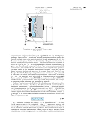 393
MOSFET TIPO
ENRIQUECIMIENTO
cargas semejantes se repelen) en el sustrato p a lo largo del borde de la capa de SiO3 para que
abandonen el área y lleguen a regiones más profundas del sustrato p, como se muestra en la
figura. El resultado es una región de empobrecimiento cerca de la capa aislante de SiO2 libre
de huecos. Sin embargo, los electrones en el sustrato tipo p (los portadores minoritarios del
material) serán atraídos a la compuerta positiva y se acumularán en la región cercana a la su-
perficie de la capa de SiO2. Ésta y sus propiedades aislantes impedirán que los portadores ne-
gativos sean absorbidos en la compuerta. Conforme VGS se incrementa, la concentración de
electrones cerca de la superficie de SiO3 se incrementa y con el tiempo la región tipo n indu-
cida puede soportar un flujo mensurable entra el drenaje y la fuente. El nivel de VGS que pro-
duce el incremento significativo de la corriente de drenaje se llama voltaje de umbral y está
dado por el símbolo VT. En las hojas de especificaciones se conoce como VGS(Th), aun cuando
VT es más difícil de manejar se utilizará en el análisis siguiente. Como el canal no existe con
VGS  0 V y está “mejorado” por la aplicación de un voltaje positivo de la compuerta a la
fuente, este tipo de MOSFET se llama MOSFET tipo enriquecimiento. Los MOSFET tipo
empobrecimiento –y enriquecimiento– tienen regiones tipo enriquecimiento, pero la etique-
ta se aplicó al segundo, puesto que es el único modo de operación.
Conforme VGS se incrementa más allá del nivel de umbral, la densidad de los electrones libres
en el canal inducido aumentará y el resultado es el nivel incrementado de la corriente de drenaje.
Sin embargo, si mantenemos VGS constante y aumentamos el nivel de VDS, la corriente de drenaje
con el tiempo alcanzará un nivel de saturación como ocurrió para el JFET y el MOSFET tipo
empobrecimiento. La nivelación de ID se debe a un proceso de estrangulamiento ilustrado por el
canal más angosto en el extremo de drenaje del canal inducido como se muestra en la figura 6.37.
Al aplicar la ley de voltajes de Kirchhoff a los voltajes en las terminales del MOSFET de la
figura 6.37, encontramos que
(6.13)
Si VGS se mantiene fijo a algún valor como 8 V y VDS se incrementa de 2 V a 5 V, el voltaje
VDG [de acuerdo con la ec. (6.31)] se reducirá de 6 V a 3 V y la compuerta se volverá cada
vez más negativa con respecto al drenaje. Esta reducción del voltaje de la compuerta al drenaje,
a su vez, reducirá las fuerzas de atracción para los portadores libres (electrones) en esta región del
canal inducido, provocando una reducción en el ancho efectivo del canal. A la larga, el canal se
reducirá hasta el punto de estrangulamiento y se establecerá una condición de saturación como
VDG = VDS - VGS
n
p
SS
S
D
+
I = 0 A
G
ID
+
+
+
+
+
+
+
+
+
+
+
+
Huecos repelidos por
la compuerta positiva.
Capa aislante
G
I = I
S D
e
e
e
e
e
e
e
n
Electrones atraídos a la compuerta
positiva (canal n inducido)
Región sin portadores
tipo p (huecos)
e
–
+
S
VG
–
+
S
VD
FIG. 6.36
Formación de un canal en un MOSFET tipo enriqueci-
miento de canal n.
 