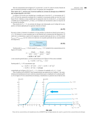 395
MOSFET TIPO
ENRIQUECIMIENTO
VT
1 2 3 4 5 6
1
2
3
4
5
6
7
8
9
VGS
ID (mA)
VDS
0 7 8
10
2
3
4
5
6
8
9
0 5 10 15 20 25
VGS = +8 V
VGS = +7 V
VGS = +6 V
VGS = +5 V
VGS = +4 V
VGS = +3 V
ID (mA)
VGS = V = 2 V
T
10
7
1
FIG. 6.39
Trazo de las características de transferencia de un MOSFET tipo enriquecimiento de canal n a partir de las características de drenaje.
Para las características de la figura 6.37, el nivel de VT es de 2 V, como lo revela el hecho de
que la corriente de drenaje se redujo a 0 mA. En general, por consiguiente:
Para valores de VGS menores que el nivel de umbral, la corriente de drenaje de un MOSFET
tipo enriquecimiento es de 0 mA.
La figura 6.38 revela con claridad que a medida que el nivel de VGS se incrementa de VT
a 8 V, el nivel de saturación resultante de ID también se incrementa desde un nivel de 0 mA
hasta 10 mA. Además, es muy notable que la separación entre los niveles de VGS se incrementa
a medida que la magnitud de VGS lo hace, y el resultado son incrementos cada vez mayores de
la corriente de drenaje.
Para niveles de VGS  VT, la corriente de drenaje está relacionada con el voltaje de la com-
puerta a la fuente aplicado por la siguiente relación no lineal:
(6.15)
De nueva cuenta, el término al cuadrado es el que produce la relación no lineal (curva) entre ID
y VGS. El término k es una constante que es una función de la construcción del dispositivo. El
valor de k se determina a partir de la siguiente ecuación [derivada de la ec. (6.15)], donde
ID(encenido) y VGS(encendido) son los valores de cada uno en un punto particular de las características
del dispositivo.
(6.16)
Sustituyendo ID(encendido)  10 mA cuando VGS(encendido)  8 V tomado de las características de la
figura 6.38 resulta
y una ecuación general para ID con las características de la figura 6.38 da como resultado
Sustituyendo VGS  4 V, encontramos que
comprobado por la figura 6.38. Con VGS  VT, el término al cuadrado es 0, e ID  0 mA.
Para el análisis de los MOSFET tipo enriquecimiento que aparecerá en el capítulo 7, las carac-
terísticas de transferencia de nuevo serán las características que se emplearán en la solución gráfi-
ca. En la figura 6.39, las características de drenaje y transferencia se pusieron una al lado de otra
= 0.278 * 10-3
142 = 1.11 mA
ID = 0.278 * 10-3
14 V - 2 V22
= 0.278 * 10-3
1222
ID = 0.278 * 10-3
1VGS - 2 V22
= 0.278 : 10-3
A/V2
k =
10 mA
18 V - 2 V22 =
10 mA
16 V22 =
10 mA
36 V2
k =
ID1encendido2
1VGS1encendido2 - VT22
ID = k1VGS - VT22
 