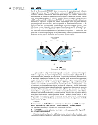 TRANSISTORES DE
EFECTO DE CAMPO
400 6.10 VMOS
●
Una de las desventajas del MOSFET típico son los niveles de manejo de potencia reducidos
(en general, menores que 1 W) comparados con los transistores BJT. Esta deficiencia para un
dispositivo con tantas características positivas se puede mitigar si se cambia el modo de cons-
trucción de uno de naturaleza plana como el de la figura 6.27 a uno con estructura vertical
como se muestra en la figura 6.46. Todos los elementos del MOSFET plano están presentes en
el FET de silicio de óxido metálico vertical (VMOS): la conexión superficial metálica con las
terminales del dispositivo, la capa de SiO2 entre la compuerta y la región tipo p entre el drenaje
y la fuente para que crezca el canal n inducido (operación del modo de enriquecimiento). El tér-
mino vertical se debe sobre todo a que ahora el canal se formó en la dirección vertical en vez de
la horizontal como en el caso del dispositivo plano. Sin embargo, el canal de la figura 6.46 tam-
bién tiene la apariencia de una “V” tallada en la base del semiconductor, la que a menudo sobre-
sale como una característica para memorizar el nombre del dispositivo. La construcción de la
figura 6.46 es un tanto sencilla porque no incluye algunos de los niveles de transición de dopa-
do, pero sí permite describir las facetas más importantes de su operación.
Longitud efectiva
del canal
Canal más ancho
Fuentes externamente
conectadas
n+ (sustrato)
FIG. 6.46
Construcción de un VMOS.
La aplicación de un voltaje positivo al drenaje y de uno negativo a la fuente con la compuer-
ta a 0 V o a algún nivel de “encendido” positivo típico como se muestra en la figura 6.46 da co-
mo resultado el canal n inducido en la región tipo p estrecha del dispositivo. La altura vertical
de la región p ahora define la longitud del canal, la cual se puede hacer significativamente me-
nor que la de un canal utilizando una construcción planar. Sobre un plano horizontal la longitud
del canal se limita a un valor de 1 mm a 2 mm (1 mm  106
m). Las capas de difusión (como la
región de la figura 6.46) se pueden controlar a pequeñas fracciones de un micrómetro. Como
las longitudes decrecientes del canal reducen los niveles de resistencia, el nivel de disipación de
potencia del dispositivo (potencia perdida en forma de calor) a niveles de corriente de operación
se reducirá. Además, el modo de construcción vertical reduce en gran medida el área de contac-
to entre el canal y la región tipo n
, lo que contribuye a una reducción adicional del nivel de re-
sistencia y al incremento del área para el flujo de corriente entre las capas de dopado. También
están las dos trayectorias de conducción entre el drenaje y la fuente, como se muestra en la fi-
gura 6.46, que contribuyen aún más a la elevación del valor de la corriente. El resultado neto es
un dispositivo con corrientes de drenaje capaces de alcanzar niveles de amperios con niveles de
potencia de más de 10 W.
En general:
Comparados con los MOSFET planos comercialmente disponibles, los VMOS FET tienen
niveles de resistencia de canal reducidos y valores de potencia y corriente más altos.
Una importante característica adicional de la construcción vertical es:
Los VMOS FET tienen un coeficiente de temperatura positivo, el cual combate la posibili-
dad de desbordamiento térmico.
Si la temperatura de un dispositivo se debe incrementar debido el medio circundante o a las
corrientes del dispositivo, los niveles de resistencia se incrementarán causando una reducción en
 