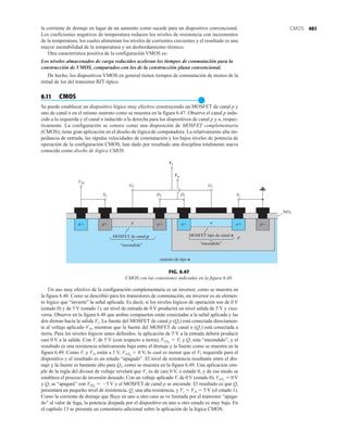 401
CMOS
la corriente de drenaje en lugar de un aumento como sucede para un dispositivo convencional.
Los coeficientes negativos de temperatura reducen los niveles de resistencia con incrementos
de la temperatura, los cuales alimentan los niveles de corrientes crecientes y el resultado es una
mayor inestabilidad de la temperatura y un desbordamiento térmico.
Otra característica positiva de la configuración VMOS es:
Los niveles almacenados de carga reducidos aceleran los tiempos de conmutación para la
construcción de VMOS, comparados con los de la construcción plana convencional.
De hecho, los dispositivos VMOS en general tienen tiempos de conmutación de menos de la
mitad de los del transistor BJT típico.
6.11 CMOS
●
Se puede establecer un dispositivo lógico muy efectivo construyendo un MOSFET de canal p y
uno de canal n en el mismo sustrato como se muestra en la figura 6.47. Observe el canal p indu-
cido a la izquierda y el canal n inducido a la derecha para los dispositivos de canal p y n, respec-
tivamente. La configuración se conoce como una disposición de MOSFET complementaria
(CMOS); tiene gran aplicación en el diseño de lógica de computadora. La relativamente alta im-
pedancia de entrada, las rápidas velocidades de conmutación y los bajos niveles de potencia de
operación de la configuración CMOS, han dado por resultado una disciplina totalmente nueva
conocida como diseño de lógica CMOS.
p
MOSFET de canal p
“encendido”
n+ p+ p+ p+
n
p
sustrato de tipo n
MOSFET tipo de canal n
“encendido”
VSS
S2 D2 D1
G2 G1
S1
Vi
SiO2
Vo
n+
n+
FIG. 6.47
CMOS con las conexiones indicadas en la figura 6.48.
Un uso muy efectivo de la configuración complementaria es un inversor, como se muestra en
la figura 6.48. Como se describió para los transistores de conmutación, un inversor es un elemen-
to lógico que “invierte” la señal aplicada. Es decir, si los niveles lógicos de operación son de 0 V
(estado 0) y de 5 V (estado 1), un nivel de entrada de 0 V producirá un nivel salida de 5 V y vice-
versa. Observe en la figura 6.48 que ambas compuertas están conectadas a la señal aplicada y las
dos drenan hacia la salida Vo. La fuente del MOSFET de canal p (Q2) está conectada directamen-
te al voltaje aplicado VSS, mientras que la fuente del MOSFET de canal n (Q1) está conectada a
tierra. Para los niveles lógicos antes definidos, la aplicación de 5 V a la entrada deberá producir
casi 0 V a la salida. Con Vi de 5 V (con respecto a tierra), VGS1
 Vi y Q1 esta “encendido”, y el
resultado es una resistencia relativamente baja entre el drenaje y la fuente como se muestra en la
figura 6.49. Como Vi y VSS están a 5 V, VGS2
 0 V, lo cual es menor que el VT requerido para el
dispositivo y el resultado es un estado “apagado”. El nivel de resistencia resultante entre el dre-
naje y la fuente es bastante alto para Q2, como se muestra en la figura 6.49. Una aplicación sim-
ple de la regla del divisor de voltaje revelará que Vo es de casi 0 V, o estado 0, y de ese modo se
establece el proceso de inversión deseado. Con un voltaje aplicado Vi de 0 V (estado 0), VGS1
 0 V
y Q1 se “apagará” con VSS2
 5 V y el MOSFET de canal p se enciende. El resultado es que Q2
presentará un pequeño nivel de resistencia, Q1 una alta resistencia, y Vo  VSS  5 V (el estado 1).
Como la corriente de drenaje que fluye en uno u otro caso se ve limitada por el transistor “apaga-
do” al valor de fuga, la potencia disipada por el dispositivo en uno u otro estado es muy baja. En
el capítulo 13 se presenta un comentario adicional sobre la aplicación de la lógica CMOS.
 