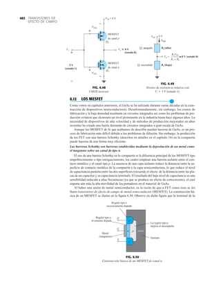 TRANSISTORES DE
EFECTO DE CAMPO
402
6.12 LOS MESFET
●
Como vimos en capítulos anteriores, el GaAs se ha utilizado durante varias décadas en la cons-
trucción de dispositivos semiconductores. Desafortunadamente, sin embargo, los costos de
fabricación y la baja densidad resultante en circuitos integrados así como los problemas de pro-
ducción evitaron que alcanzara un nivel prominente en la industria hasta hace algunos años. La
necesidad de dispositivos de alta velocidad y de métodos de producción mejorados en años
recientes ha creado una fuerte demanda de circuitos integrados a gran escala de GaAs.
Aunque los MOSFET de Si que acabamos de describir pueden hacerse de GaAs, es un pro-
ceso de fabricación más difícil debido a los problemas de difusión. Sin embargo, la producción
de los FET con una barrera Schottky (descritos en detalles en el capítulo 16) en la compuerta
puede hacerse de una forma muy eficiente.
Las barreras Schottky son barreras establecidas mediante la depositación de un metal como
el tungsteno sobre un canal de tipo n.
El uso de una barrera Schottky en la compuerta es la diferencia principal de los MOSFET tipo
empobrecimiento o tipo enriquecimiento, los cuales emplean una barrera aislante entre el con-
tacto metálico y el canal tipo p. La ausencia de una capa aislante reduce la distancia entre la su-
perficie de contacto metálica de la compuerta y la capa semiconductora, lo que reduce el nivel
de capacitancia parásita entre las dos superficies (recuerde el efecto de la distancia entre las pla-
cas de un capacitor y su capacitancia terminal). El resultado del bajo nivel de capacitancia es una
sensibilidad reducida a altas frecuencias (ya que se produce un efecto de cortocircuito), el cual
soporta aún más la alta movilidad de los portadores en el material de GaAs.
Al haber una unión de metal semiconductor, es la razón de que a FET como esos se les
llame transistores de efecto de campo de metal semiconductor (MESFET). La construcción bá-
sica de un MESFET se ilustra en la figura 6.50. Observe en dicha figura que la terminal de la
n
n+
n+
p
S
G
D
La región tipo p
mejora el desempeño
Sustrato
Región tipo n
excesivamente dopada
Región tipo n
levemente dopada
Metal
(tungsteno)
GaAs
FIG. 6.50
Construcción básica de un MESFET de canal n.
Q2 apagado
Q1 encendido
VSS 5 V
Ifuga
R2 (alta)
R1 (baja)
Vo = ≅
≅ 0 V (estado 0)
R1 + R2
R1VSS
FIG. 6.49
Niveles de resistencia relativa con
Vi  5 V (estado 1).
–
–
–
+
+
+
VSS = 5 V
VGS1
VGS2
MOSFET
de canal p
MOSFET
de canal n
Vo
Vi =
~
~ 0 V
(estado 0)
5 V
(estado 1)
Q2
Q1
FIG. 6.48
CMOS inversor.
 
