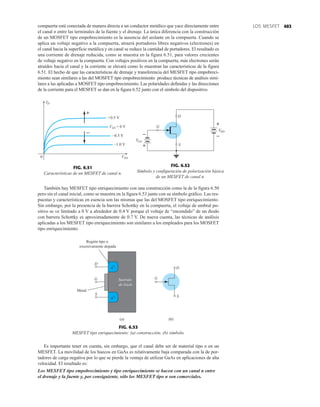 403
LOS MESFET
D
S
G
DD
–
+
G
G
V
+
–
V
FIG. 6.52
Símbolo y configuración de polarización básica
de un MESFET de canal n.
n+
n+
S
G
D
Región tipo n
excesivamente dopada
Metal
Sustrato
de GaAs
D
S
G
(a) (b)
FIG. 6.53
MESFET tipo enriquecimiento: (a) construcción; (b) símbolo.
compuerta está conectada de manera directa a un conductor metálico que yace directamente entre
el canal n entre las terminales de la fuente y el drenaje. La única diferencia con la construcción
de un MOSFET tipo empobrecimiento es la ausencia del aislante en la compuerta. Cuando se
aplica un voltaje negativo a la compuerta, atraerá portadores libres negativos (electrones) en
el canal hacia la superficie metálica y en canal se reduce la cantidad de portadores. El resultado es
una corriente de drenaje reducida, como se muestra en la figura 6.51, para valores crecientes
de voltaje negativo en la compuerta. Con voltajes positivos en la compuerta, más electrones serán
atraídos hacia el canal y la corriente se elevará como lo muestran las características de la figura
6.51. El hecho de que las características de drenaje y transferencia del MESFET tipo empobreci-
miento sean similares a las del MOSFET tipo empobrecimiento produce técnicas de análisis simi-
lares a las aplicadas a MOSFET tipo empobrecimiento. Las polaridades definidas y las direcciones
de la corriente para el MESFET se dan en la figura 6.52 junto con el símbolo del dispositivo.
ID
VDS
+0.5 V
VGS = 0 V
–0.5 V
–1.0 V
0
–
+
FIG. 6.51
Características de un MESFET de canal n.
También hay MESFET tipo enriquecimiento con una construcción como la de la figura 6.50
pero sin el canal inicial, como se muestra en la figura 6.53 junto con su símbolo gráfico. Las res-
puestas y características en esencia son las mismas que las del MOSFET tipo enriquecimiento.
Sin embargo, por la presencia de la barrera Schottky en la compuerta, el voltaje de umbral po-
sitivo se ve limitado a 0 V a alrededor de 0.4 V porque el voltaje de “encendido” de un diodo
con barrera Schottky es aproximadamente de 0.7 V. De nueva cuenta, las técnicas de análisis
aplicadas a los MESFET tipo enriquecimiento son similares a los empleados para los MOSFET
tipo enriquecimiento.
Es importante tener en cuenta, sin embargo, que el canal debe ser de material tipo n en un
MESFET. La movilidad de los huecos en GaAs es relativamente baja comparada con la de por-
tadores de carga negativa por lo que se pierde la ventaja de utilizar GaAs en aplicaciones de alta
velocidad. El resultado es:
Los MESFET tipo empobrecimiento y tipo enriquecimiento se hacen con un canal n entre
el drenaje y la fuente y, por consiguiente, sólo los MESFET tipo n son comerciales.
 