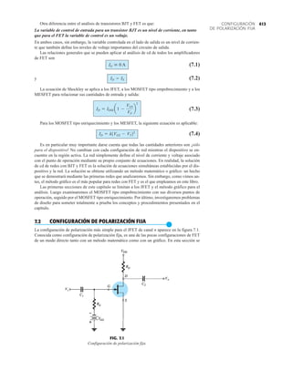 413
CONFIGURACIÓN
DE POLARIZACIÓN FIJA
Otra diferencia entre el análisis de transistores BJT y FET es que:
La variable de control de entrada para un transistor BJT es un nivel de corriente, en tanto
que para el FET la variable de control es un voltaje.
En ambos casos, sin embargo, la variable controlada en el lado de salida es un nivel de corrien-
te que también define los niveles de voltaje importantes del circuito de salida.
Las relaciones generales que se pueden aplicar al análisis de cd de todos los amplificadores
de FET son
(7.1)
y (7.2)
La ecuación de Shockley se aplica a los JFET, a los MOSFET tipo empobrecimiento y a los
MESFET para relacionar sus cantidades de entrada y salida:
(7.3)
Para los MOSFET tipo enriquecimiento y los MESFET, la siguiente ecuación es aplicable:
(7.4)
Es en particular muy importante darse cuenta que todas las cantidades anteriores son ¡sólo
para el dispositivo! No cambian con cada configuración de red mientras el dispositivo se en-
cuentre en la región activa. La red simplemente define el nivel de corriente y voltaje asociado
con el punto de operación mediante su propio conjunto de ecuaciones. En realidad, la solución
de cd de redes con BJT y FET es la solución de ecuaciones simultáneas establecidas por el dis-
positivo y la red. La solución se obtiene utilizando un método matemático o gráfico: un hecho
que se demostrará mediante las primeras redes que analizaremos. Sin embargo, como vimos an-
tes, el método gráfico es el más popular para redes con FET y es el que empleamos en este libro.
Las primeras secciones de este capítulo se limitan a los JFET y el método gráfico para el
análisis. Luego examinaremos el MOSFET tipo empobrecimiento con sus diversos puntos de
operación, seguido por el MOSFET tipo enriquecimiento. Por último, investigaremos problemas
de diseño para someter totalmente a prueba los conceptos y procedimientos presentados en el
capítulo.
7.2 CONFIGURACIÓN DE POLARIZACIÓN FIJA
●
La configuración de polarización más simple para el JFET de canal n aparece en la figura 7.1.
Conocida como configuración de polarización fija, es una de las pocas configuraciones de FET
de un modo directo tanto con un método matemático como con un gráfico. En esta sección se
ID = k1VGS - VT22
ID = IDSS a1 -
VGS
VP
b
2
ID = IS
IG  0 A
FIG. 7.1
Configuración de polarización fija.
Vo
Vi
 