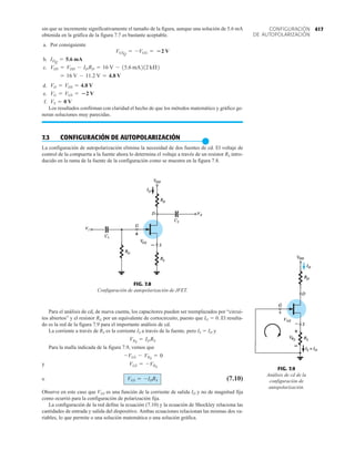 417
CONFIGURACIÓN
DE AUTOPOLARIZACIÓN
sin que se incremente significativamente el tamaño de la figura, aunque una solución de 5.6 mA
obtenida en la gráfica de la figura 7.7 es bastante aceptable.
a. Por consiguiente
b.
c.
d.
e.
f.
Los resultados confirman con claridad el hecho de que los métodos matemático y gráfico ge-
neran soluciones muy parecidas.
7.3 CONFIGURACIÓN DE AUTOPOLARIZACIÓN
●
La configuración de autopolarización elimina la necesidad de dos fuentes de cd. El voltaje de
control de la compuerta a la fuente ahora lo determina el voltaje a través de un resistor RS intro-
ducido en la rama de la fuente de la configuración como se muestra en la figura 7.8.
VS = 0 V
VG = VGS = 2 V
VD = VDS = 4.8 V
= 16 V - 11.2 V = 4.8 V
VDS = VDD - IDRD = 16 V - 15.6 mA212 kÆ2
IDQ
= 5.6 mA
VGSQ
= -VGG = 2 V
FIG. 7.9
Análisis de cd de la
configuración de
autopolarización.
ID
VGS


FIG. 7.8
Configuración de autopolarización de JFET.
Vi
V0
Para el análisis de cd, de nueva cuenta, los capacitores pueden ser reemplazados por “circui-
tos abiertos” y el resistor RG por un equivalente de cortocircuito, puesto que IG  0. El resulta-
do es la red de la figura 7.9 para el importante análisis de cd.
La corriente a través de RS es la corriente IS a través de la fuente, pero IS  ID y
Para la malla indicada de la figura 7.9, vemos que
y
o (7.10)
Observe en este caso que VGS es una función de la corriente de salida ID y no de magnitud fija
como ocurrió para la configuración de polarización fija.
La configuración de la red define la ecuación (7.10) y la ecuación de Shockley relaciona las
cantidades de entrada y salida del dispositivo. Ambas ecuaciones relacionan las mismas dos va-
riables, lo que permite o una solución matemática o una solución gráfica.
VGS = -IDRS
VGS = -VRS
-VGS - VRS
= 0
VRS
= IDRS
 
