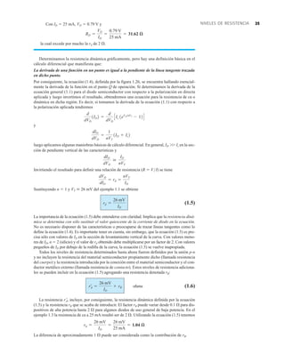 25
NIVELES DE RESISTENCIA
Con ID  25 mA, VD  0.79 V y
la cual excede por mucho la rd de 2 .
Determinamos la resistencia dinámica gráficamente, pero hay una definición básica en el
cálculo diferencial que manifiesta que:
La derivada de una función en un punto es igual a la pendiente de la línea tangente trazada
en dicho punto.
Por consiguiente, la ecuación (1.4), definida por la figura 1.26, se encuentra hallando esencial-
mente la derivada de la función en el punto Q de operación. Si determinamos la derivada de la
ecuación general (1.1) para el diodo semiconductor con respecto a la polarización en directa
aplicada y luego invertimos el resultado, obtendremos una ecuación para la resistencia de ca o
dinámica en dicha región. Es decir, si tomamos la derivada de la ecuación (1.1) con respecto a
la polarización aplicada tendremos
y
luego aplicamos algunas maniobras básicas de cálculo diferencial. En general, ID Is en la sec-
ción de pendiente vertical de las características y
Invirtiendo el resultado para definir una relación de resistencia (R  V/I) se tiene
Sustituyendo n  1 y VT  26 mV del ejemplo 1.1 se obtiene
(1.5)
La importancia de la ecuación (1.5) debe entenderse con claridad. Implica que la resistencia diná-
mica se determina con sólo sustituir el valor quiescente de la corriente de diodo en la ecuación.
No es necesario disponer de las características o preocuparse de trazar líneas tangentes como lo
define la ecuación (1.4). Es importante tener en cuenta, sin embargo, que la ecuación (1.5) es pre-
cisa sólo con valores de ID en la sección de levantamiento vertical de la curva. Con valores meno-
res de ID, n  2 (silicio) y el valor de rd obtenido debe multiplicarse por un factor de 2. Con valores
pequeños de ID por debajo de la rodilla de la curva, la ecuación (1.5) se vuelve inapropiada.
Todos los niveles de resistencia determinados hasta ahora fueron definidos por la unión p-n
y no incluyen la resistencia del material semiconductor propiamente dicho (llamada resistencia
del cuerpo) y la resistencia introducida por la conexión entre el material semiconductor y el con-
ductor metálico externo (llamada resistencia de contacto). Estos niveles de resistencia adiciona-
les se pueden incluir en la ecuación (1.5) agregando una resistencia denotada rB:
ohms (1.6)
La resistencia rd, incluye, por consiguiente, la resistencia dinámica definida por la ecuación
(1.5) y la resistencia rB que se acaba de introducir. El factor rB puede variar desde 0.1  para dis-
positivos de alta potencia hasta 2  para algunos diodos de uso general de baja potencia. En el
ejemplo 1.3 la resistencia de ca a 25 mA resultó ser de 2 . Utilizando la ecuación (1.5) tenemos
La diferencia de aproximadamente 1  puede ser considerada como la contribución de rB.
rd =
26 mV
ID
=
26 mV
25 mA
= 1.04 æ
r¿d =
26 mV
ID
+ rB
rd =
26 mV
ID
dVD
dID
= rd =
nVT
ID
dID
dVD

ID
nVT
dID
dVD
=
1
nVT
1ID + Is2
d
dVD
1ID2 =
d
dVD
CIs 1eVDnVT
- 12D
RD =
VD
ID
=
0.79 V
25 mA
= 31.62 æ
 