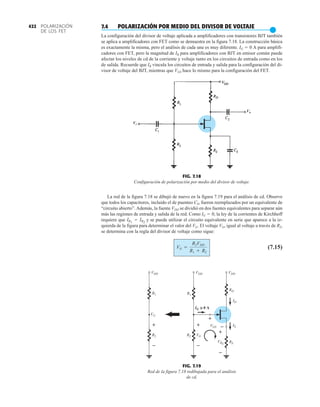 FIG. 7.18
Configuración de polarización por medio del divisor de voltaje.
Vo
Vi
RD
VDD
R1
R2
VG
VGS
VRS
IG ≅
≅ 0 A
VDD
VDD
R1
R2 VG
–
+
ID
IS
+
RS
–
+
–
+
–
FIG. 7.19
Red de la figura 7.18 redibujada para el análisis
de cd.
POLARIZACIÓN
DE LOS FET
422 7.4 POLARIZACIÓN POR MEDIO DEL DIVISOR DE VOLTAJE
●
La configuración del divisor de voltaje aplicada a amplificadores con transistores BJT también
se aplica a amplificadores con FET como se demuestra en la figura 7.18. La construcción básica
es exactamente la misma, pero el análisis de cada una es muy diferente. IG  0 A para amplifi-
cadores con FET, pero la magnitud de IB para amplificadores con BJT en emisor común puede
afectar los niveles de cd de la corriente y voltaje tanto en los circuitos de entrada como en los
de salida. Recuerde que IB vincula los circuitos de entrada y salida para la configuración del di-
visor de voltaje del BJT, mientras que VGS hace lo mismo para la configuración del FET.
La red de la figura 7.18 se dibujó de nuevo en la figura 7.19 para el análisis de cd. Observe
que todos los capacitores, incluido el de puenteo CS, fueron reemplazados por un equivalente de
“circuito abierto”. Además, la fuente VDD se dividió en dos fuentes equivalentes para separar aún
más las regiones de entrada y salida de la red. Como IG  0, la ley de la corrientes de Kirchhoff
requiere que y se puede utilizar el circuito equivalente en serie que aparece a la iz-
quierda de la figura para determinar el valor del VG. El voltaje VG, igual al voltaje a través de R2,
se determina con la regla del divisor de voltaje como sigue:
(7.15)
VG =
R2VDD
R1 + R2
IR1
= IR2
 