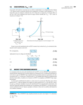 429
MOSFET TIPO
EMPOBRECIMIENTO
7.6 CASO ESPECIAL: VGSQ
 0 V
●
Una red de valor práctico recurrente por su relativa simplicidad es la configuración de la figura
7.29. Observe que la conexión directa de la compuerta y la fuente a tierra produce VGS  0.
Especifica que en cualquier condición de cd el voltaje de la compuerta a la fuente debe ser
de cero volts. Esto originará una recta de carga vertical trazada por como se
muestra en la figura 7.30.
VGSQ
= 0V
FIG. 7.30
Determinación del punto Q para la red de la figura 7.29.
FIG. 7.29
Configuración de un
caso especial con
.
VGSQ
= 0V
Como la curva de transferencia de un JFET cruzará el eje vertical en IDSS la corriente de dre-
naje de la red se ajusta a este nivel.
Por consiguiente, (7.29)
Aplicando la ley de voltajes de Kirchhoff:
y (7.30)
con (7.31)
y (7.32)
7.7 MOSFET TIPO EMPOBRECIMIENTO
●
La semejanza entre las curvas de transferencia de los JFET y de los MOSFET tipo empobreci-
miento permite analizarlos de la misma manera en el dominio de cd. La diferencia principal en-
tre los dos es que los MOSFET tipo empobrecimiento permiten puntos de operación con valo-
res positivos de VGS y niveles de ID mayores que IDSS. En realidad, para todas las configuraciones
descritas hasta ahora, el análisis es el mismo si al JFET lo reemplaza un MOSFET tipo empo-
brecimiento.
La única parte indefinida del análisis es cómo trazar la ecuación de Shockley para valores
positivos de VGS. ¿Qué tan adentro de la región de valores positivos de VGS y de valor de ID mayo-
res que IDSS tiene que extenderse la curva de transferencia? En la mayoría de las situaciones, este
intervalo requerido quedará bien definido por los parámetros del MOSFET y la línea de polari-
zación resultante de la red. Algunos ejemplos revelarán el efecto de los cambios del dispositivo
en el análisis resultante.
EJEMPLO 7.6 Para el MOSFET tipo empobrecimiento de canal n de la figura 7.31, determine:
a. y
b. VDS.
VGSQ
.
IDQ
VS = 0V
VD = VDS
VDS = VDD - IDRD
VDD - IDRD - VDS = 0
IDQ
= IDSS
RD
VDD
VP
IDSS
+
–
VGS
ID
V
VP GS
0
VGSQ
Punto Q IDSS
= 0V línea de carga
 