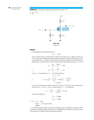 POLARIZACIÓN
DE LOS FET
432
EJEMPLO 7.8 Determine lo siguiente para la red de la figura 7.34:
a. y
b. VD.
VGSQ
.
IDQ
1 M
IDSS = 8 mA
VP = 8 V
–
kΩ
6.2
i
V
o
V
20 V
kΩ
2.4
Ω
FIG. 7.34
Ejemplo 7.8.
Solución:
a. La configuración de autopolarización da
como se obtuvo para la configuración de JFET, la que indica que VGS debe ser menor que
0 V. No existe por consiguiente ningún requisito para trazar la curva de transferencia con va-
lores positivos de VGS, aunque en esta ocasión de hizo para completar las características de
transferencia. Un punto de la curva de las características de transferencia para VGS 6 0 V es
y
y con VGS  0 V, puesto que Vp  8 V, seleccionaremos
y
La curva de transferencia resultante aparece en la figura 7.35. Para la línea de polarización
de la red en VGS  0 V, ID  0 mA. Al seleccionar VGS  6 V obtenemos
El punto Q resultante es
b.
El ejemplo siguiente emplea un diseño que también puede ser aplicado a transistores JFET.
A primera visita parece un tanto simple, pero en realidad provoca confusiones cuando se anali-
za por primera vez debido al punto de operación especial.
= 9.46 V
= 20 V - 11.7 mA216.2 kÆ2
VD = VDD - IDRD
VGSQ
= 4.3 V
IDQ
= 1.7 mA
ID = -
VGS
RS
= -
-6 V
2.4 kÆ
= 2.5 mA
= 12.5 mA
ID = IDSS a1 -
VGS
VP
b
2
= 8 mA a1 -
+2 V
-8 V
b
2
VGS = +2 V
VGS =
VP
2
=
-8 V
2
= -4 V
ID =
IDSS
4
=
8 mA
4
= 2 mA
VGS = -IDRS
 