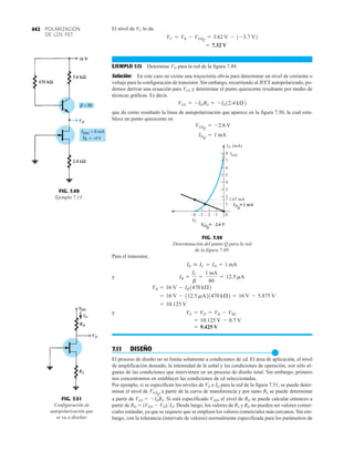 POLARIZACIÓN
DE LOS FET
442 El nivel de VC lo da
EJEMPLO 7.13 Determine VD para la red de la figura 7.49.
Solución: En este caso no existe una trayectoria obvia para determinar un nivel de corriente o
voltaje para la configuración de transistor. Sin embargo, recurriendo al JFET autopolarizado, po-
demos derivar una ecuación para VGS y determinar el punto quiescente resultante por medio de
técnicas gráficas. Es decir,
que da como resultado la línea de autopolarización que aparece en la figura 7.50, la cual esta-
blece un punto quiescente en
IDQ
= 1 mA
VGSQ
= -2.6 V
VGS = -IDRS = -ID12.4 kÆ2
= 7.32 V
VC = VB - VGSQ
= 3.62 V - 1-3.7 V2
VD
FIG. 7.49
Ejemplo 7.13. 2
0
ID (mA)
VP
V
GSQ
–2.6 V
ID
Q
1 mA

–1
–4 –3 –2
4
6
8 IDSS
7
5
3

1.67 mA
1
FIG. 7.50
Determinación del punto Q para la red
de la figura 7.49.
Para el transistor,
y
y
7.11 DISEÑO
●
El proceso de diseño no se limita solamente a condiciones de cd. El área de aplicación, el nivel
de amplificación deseado, la intensidad de la señal y las condiciones de operación, son sólo al-
gunas de las condiciones que intervienen en un proceso de diseño total. Sin embargo, primero
nos concentramos en establecer las condiciones de cd seleccionadas.
Por ejemplo, si se especifican los niveles de VD e ID para la red de la figura 7.51, se puede deter-
minar el nivel de a partir de la curva de transferencia y por tanto RS se puede determinar
a partir de VGS  IDRS. Si está especificado VDD, el nivel de RD se puede calcular entonces a
partir de RD  (VDD  VD)ID. Desde luego, los valores de RS y RD no pueden ser valores comer-
ciales estándar, ya que se requiere que se empleen los valores comerciales más cercanos. Sin em-
bargo, con la tolerancia (intervalo de valores) normalmente especificada para los parámetros de
VGSQ
= 9.425 V
= 10.125 V - 0.7 V
VE = VD = VB - VBE
= 10.125 V
= 16 V - 112.5 mA21470 kÆ2 = 16 V - 5.875 V
VB = 16 V - IB1470 kÆ2
IB =
IC
b
=
1 mA
80
= 12.5 mA
IE  IC = ID = 1 mA
VD
ID
FIG. 7.51
Configuración de
autopolarización que
se va a diseñar.
 