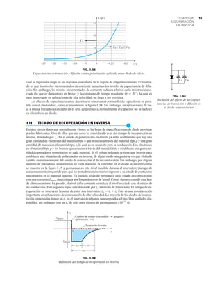 31
TIEMPO DE
RECUPERACIÓN
EN INVERSA
cual se inyecta la carga en las regiones justo fuera de la región de empobrecimiento. El resulta-
do es que los niveles incrementados de corriente aumentan los niveles de capacitancia de difu-
sión. Sin embargo, los niveles incrementados de corriente reducen el nivel de la resistencia aso-
ciada (lo que se demostrará en breve) y la constante de tiempo resultante (t  RC), la cual es
muy importante en aplicaciones de alta velocidad, no llega a ser excesiva.
Los efectos de capacitancia antes descritos se representan por medio de capacitores en para-
lelo con el diodo ideal, como se muestra en la figura 1.34. Sin embargo, en aplicaciones de ba-
ja a media frecuencia (excepto en el área de potencia), normalmente el capacitor no se incluye
en el símbolo de diodo.
1.11 TIEMPO DE RECUPERACIÓN EN INVERSA
●
Existen ciertos datos que normalmente vienen en las hojas de especificaciones de diodo provistas
por los fabricantes. Uno de ellos que aún no se ha considerado es el del tiempo de recuperación en
inversa, denotado por trr. En el estado de polarización en directa ya antes se demostró que hay una
gran cantidad de electrones del material tipo n que avanzan a través del material tipo p y una gran
cantidad de huecos en el material tipo n, lo cual es un requisito para la conducción. Los electrones
en el material tipo p y los huecos que avanzan a través del material tipo n establecen una gran can-
tidad de portadores minoritarios en cada material. Si el voltaje aplicado se tiene que invertir para
establecer una situación de polarización en inversa, de algún modo nos gustaría ver que el diodo
cambia instantáneamente del estado de conducción al de no conducción. Sin embargo, por el gran
número de portadores minoritarios en cada material, la corriente en el diodo se invierte como
se muestra en la figura 1.35 y permanece en este nivel medible durante el intervalo ts (tiempo de
almacenamiento) requerido para que los portadores minoritarios regresen a su estado de portadores
mayoritarios en el material opuesto. En esencia, el diodo permanece en el estado de cortocircuito
con una corriente Iinversa determinada por los parámetros de la red. Con el tiempo, cuando esta fase
de almacenamiento ha pasado, el nivel de la corriente se reduce al nivel asociado con el estado de
no conducción. Este segundo lapso está denotado por tt (intervalo de transición). El tiempo de re-
cuperación en inversa es la suma de estos dos intervalos: trr  ts  tt. Ésta es una consideración
importante en aplicaciones de conmutación de alta velocidad. La mayoría de los diodos de conmu-
tación comerciales tienen un trr en el intervalo de algunos nanosegundos a 1 ms. Hay unidades dis-
ponibles, sin embargo, con un trr de sólo unos cientos de picosegundos (10–12
s).
0 +0.25 +0.5
5
10
15
20
25
– – – – – (
V
)
C
5
10
15
T
C
(pF)
CT + CD  CD
FIG. 1.33
Capacitancias de transición y difusión contra polarización aplicada en un diodo de silicio.
FIG. 1.34
Inclusión del efecto de las capaci-
tancias de transición o difusión en
el diodo semiconductor.
D
I
t
directa
I
inversa
I
1
t
s
t t
t
rr
t
1
Cambio de estado (encendido apagado)
aplicado en t = t
Respuesta deseada
FIG. 1.35
Definición del tiempo de recuperación en inversa.
 