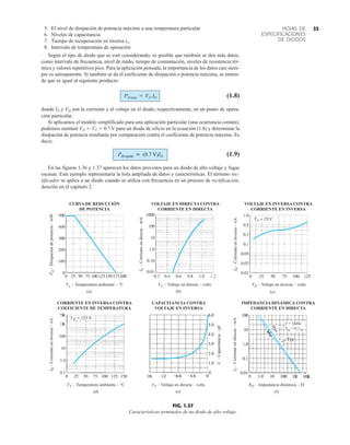 33
HOJAS DE
ESPECIFICACIONES
DE DIODOS
5. El nivel de disipación de potencia máximo a una temperatura particular
6. Niveles de capacitancia
7. Tiempo de recuperación en inversa trr
8. Intervalo de temperatura de operación
Según el tipo de diodo que se esté considerando, es posible que también se den más datos,
como intervalo de frecuencia, nivel de ruido, tiempo de conmutación, niveles de resistencia tér-
mica y valores repetitivos pico. Para la aplicación pensada, la importancia de los datos casi siem-
pre es autoaparente. Si también se da el coeficiente de disipación o potencia máxima, se entien-
de que es igual al siguiente producto:
(1.8)
donde ID y VD son la corriente y el voltaje en el diodo, respectivamente, en un punto de opera-
ción particular.
Si aplicamos el modelo simplificado para una aplicación particular (una ocurrencia común),
podemos sustituir VD  VT  0.7 V para un diodo de silicio en la ecuación (1.8) y determinar la
disipación de potencia resultante por comparación contra el coeficiente de potencia máximo. Es
decir,
(1.9)
En las figuras 1.36 y 1.37 aparecen los datos provistos para un diodo de alto voltaje y fugas
escasas. Este ejemplo representaría la lista ampliada de datos y características. El término rec-
tificador se aplica a un diodo cuando se utiliza con frecuencia en un proceso de rectificación,
descrito en el capítulo 2.
Pdisipada  (0.7 V)ID
PD máx = VD ID
(a) (c)
(d) (e) (f)
(b)
CURVA DE REDUCCIÓN
DE POTENCIA
VOLTAJE EN DIRECTA CONTRA
CORRIENTE EN DIRECTA
VOLTAJE EN INVERSA CONTRA
CORRIENTE EN INVERSA
CORRIENTE EN INVERSA CONTRA
COEFICIENTE DE TEMPERATURA
CAPACITANCIA CONTRA
VOLTAJE EN INVERSA
IMPEDANCIA DINÁMICA CONTRA
CORRIENTE EN DIRECTA
P
D
–
Disipación
de
potencia
–
mW
I
F
–
Corriente
en
directa
–
mA
TA – Temperatura ambiente – °C VF – Voltaje en directa – volts VR – Voltaje en inversa – volts
I
R
–
Corriente
en
inversa
–
nA
I
R
–
Corriente
en
inversa
–
nA
C
–
Capacitancia
–
pF
TA – Temperatura ambiente – °C VF – Voltaje en directa – volts RD – Impedancia dinámica – 
I
F
–
Corriente
en
directa
–
mA
M
á
x
´
Ica = 0.1cd
f = 1kHz
FIG. 1.37
Características terminales de un diodo de alto voltaje.
 