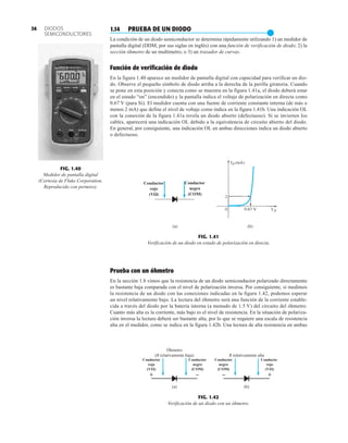 (a) (b)
Conductor
rojo
(VΩ)
Conductor
negro
(COM)
FIG. 1.41
Verificación de un diodo en estado de polarización en directa.
FIG. 1.40
Medidor de pantalla digital
(Cortesía de Fluke Corporation.
Reproducido con permiso).
DIODOS
SEMICONDUCTORES
36 1.14 PRUEBA DE UN DIODO
●
La condición de un diodo semiconductor se determina rápidamente utilizando 1) un medidor de
pantalla digital (DDM, por sus siglas en inglés) con una función de verificación de diodo; 2) la
sección óhmetro de un multímetro, o 3) un trazador de curvas.
Función de verificación de diodo
En la figura 1.40 aparece un medidor de pantalla digital con capacidad para verificar un dio-
do. Observe el pequeño símbolo de diodo arriba a la derecha de la perilla giratoria. Cuando
se pone en esta posición y conecta como se muestra en la figura 1.41a, el diodo deberá estar
en el estado “on” (encendido) y la pantalla indica el voltaje de polarización en directa como
0.67 V (para Si). El medidor cuenta con una fuente de corriente constante interna (de más o
menos 2 mA) que define el nivel de voltaje como indica en la figura 1.41b. Una indicación OL
con la conexión de la figura 1.41a revela un diodo abierto (defectuoso). Si se invierten los
cables, aparecerá una indicación OL debido a la equivalencia de circuito abierto del diodo.
En general, por consiguiente, una indicación OL en ambas direcciones indica un diodo abierto
o defectuoso.
Prueba con un óhmetro
En la sección 1.8 vimos que la resistencia de un diodo semiconductor polarizado directamente
es bastante baja comparada con el nivel de polarización inversa. Por consiguiente, si medimos
la resistencia de un diodo con las conexiones indicadas en la figura 1.42, podemos esperar
un nivel relativamente bajo. La lectura del óhmetro será una función de la corriente estable-
cida a través del diodo por la batería interna (a menudo de 1.5 V) del circuito del óhmetro.
Cuanto más alta es la corriente, más bajo es el nivel de resistencia. En la situación de polariza-
ción inversa la lectura deberá ser bastante alta, por lo que se requiere una escala de resistencia
alta en el medidor, como se indica en la figura 1.42b. Una lectura de alta resistencia en ambas
+ –
Óhmetro
(R relativamente baja)
Conductor
rojo
(V)
Conductor
negro
(COM)
(a)
+
–
R relativamente alta
Conductor
rojo
(V)
Conductor
negro
(COM)
(b)
FIG. 1.42
Verificación de un diodo con un óhmetro.
 