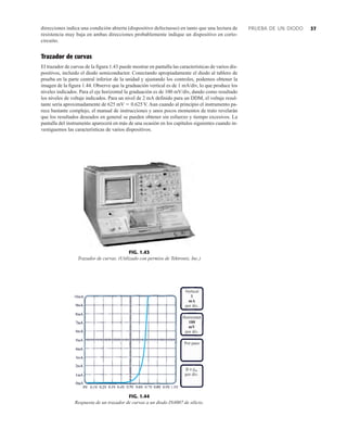 37
direcciones indica una condición abierta (dispositivo defectuoso) en tanto que una lectura de
resistencia muy baja en ambas direcciones probablemente indique un dispositivo en corto-
circuito.
Trazador de curvas
El trazador de curvas de la figura 1.43 puede mostrar en pantalla las características de varios dis-
positivos, incluido el diodo semiconductor. Conectando apropiadamente el diodo al tablero de
prueba en la parte central inferior de la unidad y ajustando los controles, podemos obtener la
imagen de la figura 1.44. Observe que la graduación vertical es de 1 mA/div, lo que produce los
niveles indicados. Para el eje horizontal la graduación es de 100 mV/div, dando como resultado
los niveles de voltaje indicados. Para un nivel de 2 mA definido para un DDM, el voltaje resul-
tante sería aproximadamente de 625 mV  0.625 V. Aun cuando al principio el instrumento pa-
rece bastante complejo, el manual de instrucciones y unos pocos momentos de trato revelarán
que los resultados deseados en general se pueden obtener sin esfuerzo y tiempo excesivos. La
pantalla del instrumento aparecerá en más de una ocasión en los capítulos siguientes cuando in-
vestiguemos las características de varios dispositivos.
PRUEBA DE UN DIODO
FIG. 1.43
Trazador de curvas. (Utilizado con permiso de Tektronix, Inc.)
Vertical
1
mA
por div.
 o gm
por div.
Por paso
Horizontal
100
mV
por div.
FIG. 1.44
Respuesta de un trazador de curvas a un diodo IN4007 de silicio.
 