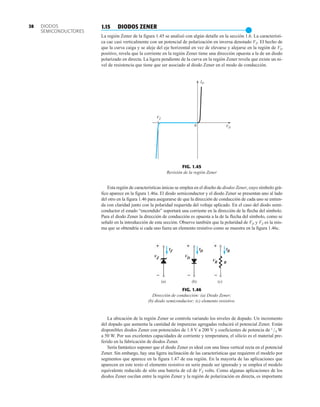 ID
VD
VZ
0
FIG. 1.45
Revisión de la región Zener
VZ VD
VR
IZ ID IR
(a) (b) (c)
R
  

 
FIG. 1.46
Dirección de conducción: (a) Diodo Zener;
(b) diodo semiconductor; (c) elemento resistivo.
1.15 DIODOS ZENER
●
La región Zener de la figura 1.45 se analizó con algún detalle en la sección 1.6. La característi-
ca cae casi verticalmente con un potencial de polarización en inversa denotado VZ. El hecho de
que la curva caiga y se aleje del eje horizontal en vez de elevarse y alejarse en la región de VD
positivo, revela que la corriente en la región Zener tiene una dirección opuesta a la de un diodo
polarizado en directa. La ligera pendiente de la curva en la región Zener revela que existe un ni-
vel de resistencia que tiene que ser asociado al diodo Zener en el modo de conducción.
DIODOS
SEMICONDUCTORES
38
Esta región de características únicas se emplea en el diseño de diodos Zener, cuyo símbolo grá-
fico aparece en la figura 1.46a. El diodo semiconductor y el diodo Zener se presentan uno al lado
del otro en la figura 1.46 para asegurarse de que la dirección de conducción de cada uno se entien-
da con claridad junto con la polaridad requerida del voltaje aplicado. En el caso del diodo semi-
conductor el estado “encendido” soportará una corriente en la dirección de la flecha del símbolo.
Para el diodo Zener la dirección de conducción es opuesta a la de la flecha del símbolo, como se
señaló en la introducción de esta sección. Observe también que la polaridad de VD y VZ es la mis-
ma que se obtendría si cada uno fuera un elemento resistivo como se muestra en la figura 1.46c.
La ubicación de la región Zener se controla variando los niveles de dopado. Un incremento
del dopado que aumenta la cantidad de impurezas agregadas reducirá el potencial Zener. Están
disponibles diodos Zener con potenciales de 1.8 V a 200 V y coeficientes de potencia de 1/4 W
a 50 W. Por sus excelentes capacidades de corriente y temperatura, el silicio es el material pre-
ferido en la fabricación de diodos Zener.
Sería fantástico suponer que el diodo Zener es ideal con una línea vertical recta en el potencial
Zener. Sin embargo, hay una ligera inclinación de las características que requieren el modelo por
segmentos que aparece en la figura 1.47 de esa región. En la mayoría de las aplicaciones que
aparecen en este texto el elemento resistivo en serie puede ser ignorado y se emplea el modelo
equivalente reducido de sólo una batería de cd de VZ volts. Como algunas aplicaciones de los
diodos Zener oscilan entre la región Zener y la región de polarización en directa, es importante
 