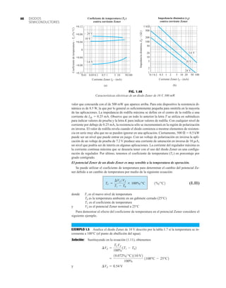 DIODOS
SEMICONDUCTORES
40
valor que concuerda con el de 500 mW que aparece arriba. Para este dispositivo la resistencia di-
námica es de 8.5 W, la que por lo general es suficientemente pequeña para omitirla en la mayoría
de las aplicaciones. La impedancia de rodilla máxima se define en el centro de la rodilla a una
corriente de IZK  0.25 mA. Observe que en todo lo anterior la letra T se utiliza en subíndices
para indicar valores de prueba y la letra K para indicar valores de rodilla. Con cualquier nivel de
corriente por debajo de 0.25 mA, la resistencia sólo se incrementará en la región de polarización
en inversa. El valor de rodilla revela cuando el diodo comienza a mostrar elementos de resisten-
cia en serie muy alta que no se pueden ignorar en una aplicación. Ciertamente, 500   0.5 kW
puede ser un nivel que puede entrar en juego. Con un voltaje de polarización en inversa la apli-
cación de un voltaje de prueba de 7.2 V produce una corriente de saturación en inversa de 10 mA;
un nivel que podría ser de interés en algunas aplicaciones. La corriente del regulador máxima es
la corriente continua máxima que se desearía tener con el uso del diodo Zener en una configu-
ración de regulador. Por último, tenemos el coeficiente de temperatura (TC) en porcentaje por
grado centígrado.
El potencial Zener de un diodo Zener es muy sensible a la temperatura de operación.
Se puede utilizar el coeficiente de temperatura para determinar el cambio del potencial Ze-
ner debido a un cambio de temperatura por medio de la siguiente ecuación:
(1.11)
donde T1 es el nuevo nivel de temperatura
T0 es la temperatura ambiente en un gabinete cerrado (25°C)
TC es el coeficiente de temperatura
y VZ es el potencial Zener nominal a 25°C
Para demostrar el efecto del coeficiente de temperatura en el potencial Zener considere el
siguiente ejemplo.
EJEMPLO 1.5 Analice el diodo Zener de 10 V descrito por la tabla 1.7 si la temperatura se in-
crementa a 100°C (el punto de ebullición del agua).
Solución: Sustituyendo en la ecuación (1.11), obtenemos
y ¢VZ = 0.54 V
=
10.072%°C2110 V2
100%
1100°C - 25°C2
¢VZ =
TCVZ
100%
1T1 - T02
TC =
¢VZ VZ
T1 - T0
* 100%°C 1%°C2
–0.12
0.01
Coeficiente
de
temperatura
–
T
C
(%/˚C)
Coeficiente de temperatura (TC)
contra corriente Zener
–0.08
–0.04
0
+0.04
+0.08
Corriente Zener IZ – (mA)
0.1 1 10 100
0.05 0.5 5 50
(a)
3.6 V
10 V
24 V
+0.12
FIG. 1.48
Características eléctricas de un diodo Zener de 10 V, 500 mW.
1
0.1
Impedancia dinámica (rZ)
contra corriente Zener
Impedancia
dinámica,
Z
Z
–
(
Ω
)
2
5
10
20
50
100
200
500
1 kΩ
2
0.2 5 50 100
10
1 20
0.5
24 V
(b)
3.6 V
Corriente Zener IZ – (mA)
10 V
 
