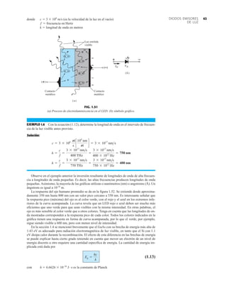 43
DIODOS EMISORES
DE LUZ
EJEMPLO 1.6 Con la ecuación (1.12), determine la longitud de onda en el intervalo de frecuen-
cia de la luz visible antes provisto.
Solución:
Observe en el ejemplo anterior la inversión resultante de longitudes de onda de alta frecuen-
cia a longitudes de onda pequeñas. Es decir, las altas frecuencias producen longitudes de onda
pequeñas. Asimismo, la mayoría de las gráficas utilizan o nanómetros (nm) o angstroms (Å). Un
ángstrom es igual a 10-10
m.
La respuesta del ojo humano promedio se da en la figura 1.52. Se extiende desde aproxima-
damente 350 nm hasta 800 nm con un valor pico cercano a 550 nm. Es interesante señalar que
la respuesta pico (máxima) del ojo es al color verde, con el rojo y el azul en los extremos infe-
riores de la curva acampanada. La curva revela que un LED rojo o azul deben ser mucho más
eficientes que uno verde para que sean visibles con la misma intensidad. En otras palabras, el
ojo es más sensible al color verde que a otros colores. Tenga en cuenta que las longitudes de on-
da mostradas corresponden a la respuesta pico de cada color. Todos los colores indicados en la
gráfica tienen una respuesta en forma de curva acampanada, por lo que el verde, por ejemplo,
sigue siendo visible a 600 nm, pero con menor nivel de intensidad.
En la sección 1.4 se mencionó brevemente que el GaAs con su brecha de energía más alta de
1.43 eV es adecuado para radiación electromagnética de luz visible, en tanto que el Si con 1.1
eV disipa calor durante la recombinación. El efecto de esta diferencia en las brechas de energía
se puede explicar hasta cierto grado teniendo en cuenta que mover un electrón de un nivel de
energía discreto a otro requiere una cantidad específica de energía. La cantidad de energía im-
plicada está dada por
(1.13)
con h  6.6626  10–34
J  s es la constante de Planck
Eg =
hc
l
l =
c
f
=
3 * 1017
nms
750 THz
=
3 * 1017
nms
750 * 1012
Hz
= 400 nm
l =
c
f
=
3 * 1017
nms
400 THz
=
3 * 1017
nms
400 * 1012
Hz
= 750 nm
c = 3 * 108 m
s
c
109
nm
m
d = 3 * 1017
nms
(a)
(b)
Luz emitida
visible
Contacto
metálico
Contacto
metálico
FIG. 1.51
(a) Proceso de electroluminiscencia en el LED; (b) símbolo gráfico.
donde c  3  108
m/s (es la velocidad de la luz en el vacío)
f  frecuencia en Hertz
l  longitud de onda en metros
 