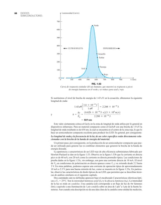 DIODOS
SEMICONDUCTORES
44
Si sustituimos el nivel de brecha de energía de 1.43 eV en la ecuación, obtenemos la siguiente
longitud de onda:
y
Este valor ciertamente coloca al GaAs en la zona de longitud de onda utiliza por lo general en
dispositivos infrarrojos. Para un material compuesto como el GaAsP con una brecha de 1.9 eV la
longitud de onda resultante es de 654 nm, la cual se encuentra en el centro de la zona roja, lo que lo
hace un semiconductor compuesto excelente para producir los LED. En general, por consiguiente:
La longitud de onda y la frecuencia de la luz de un color específico están directamente rela-
cionadas con la brecha de la banda de energía del material.
Un primer paso, por consiguiente, en la producción de un semiconductor compuesto que pue-
da ser utilizado para generar luz es combinar elementos que generen la brecha de la banda de
energía deseada.
La apariencia y características de un LED rojo de alta eficiencia subminiatura fabricado por
Hewlett-Packard se dan en la figura 1.53. Observe en la figura 1.53b que la corriente en directa
pico es de 60 mA, con 20 mA como la corriente en directa promedio típica. Las condiciones de
prueba dadas en la figura 1.53c, sin embargo, son para una corriente directa de 10 mA. El nivel
de VD en condiciones de polarización en directa aparece como VF y se extiende desde 2.2 hasta
3 V. En otras palabras, podemos esperar una corriente de operación típica de aproximadamente
10 mA a 2.3 V para una buena emisión de luz, como se muestra en la figura 1.53e. En particu-
lar, observe las características de diodo típicas de un LED, que permiten que se describan técni-
cas de análisis similares en el siguiente capítulo.
Dos cantidades aún no definidas aparecen bajo el encabezado Características eléctricas/ópti-
cas a TA  25°C. Son la intensidad luminosa axial (IV) y la eficacia luminosa (hV). La intensidad
de la luz se mide en candelas. Una candela (cd) corresponde a un flujo de luz de 4p lúmenes
(lm) y equivale a una iluminación de 1 pie-candela sobre un área de 1 pie2
a 1 pie de la fuente lu-
minosa. Aun cuando esta descripción no da una idea clara de la candela como unidad de medición,
= 869 nm
l =
hc
Eg
=
16.626 * 10-34
J # s213 * 108
ms2
2.288 * 10-19
J
1.43 eVc
1.6 * 10-19
J
1 eV
d = 2.288 * 10-19
J
ULTRAVIOLETA INFRARROJO
Verde
Amarillo
Ámbar
Naranja
Rojo
Luminosidad (Lm/w)
700
600
500
400
300
200
100
100 400 500 600 700 800 900
0
0
Azul
 (nm)
FIG. 1.52
Curva de respuesta estándar del ojo humano, que muestra su respuesta a picos
de energía luminosa en el verde y se reduce para azul y rojo.
 