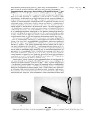 47
DIODOS EMISORES
DE LUZ
directa promedio puede ser tan alto como 5 V y para el blanco de aproximadamente 4.1 V, aun-
que la corriente de operación de ambos es de 20 mA o más. En general, por consiguiente:
Suponga un voltaje de polarización en directa promedio de 5 V para LED azules y de 4 V para
LED blancos con corrientes 20 mA para iniciar un análisis de redes con estos tipos de LED.
De vez en cuando aparece un dispositivo que parece abrir la puerta a un giro de posibilidades.
Tal es el caso con la aparición de los LED blancos. El lento inicio de los LED blancos se debe
principalmente al hecho de que no es un color primario como el verde, azul o rojo. Cualquier co-
lor que se requiera, como en una pantalla de TV, se puede generar con estos tres colores (como en
casi todos los monitores disponibles actualmente). En efecto; la combinación correcta de estos tres
colores puede producir el color blanco, algo difícil de creer, pero funciona. La mejor prueba es el
ojo humano, el cual sólo cuenta con conos sensibles al rojo, verde y azul. El cerebro es el respon-
sable de procesar los datos de entrada y de percibir la luz “blanca” y los colores que vemos en la
vida diaria. El mismo razonamiento se utilizó para generar algunos de los primeros LED blancos,
combinando las proporciones correctas de un LED rojo, uno verde y uno azul en un solo paque-
te. En la actualidad, sin embargo, la mayoría de los LED blancos se construyen con un LED de
nitruro de galio debajo de una película de fósforo granate de itrio-aluminio (YAG, por sus siglas
en inglés). Cuando la luz azul choca con el fósforo, se genera una luz amarilla. La mezcla de es-
ta emisión amarilla con la del LED azul central forma una luz blanca; increíble, pero cierto.
Ahora, contamos con un LED que emite luz blanca, como se muestra en la figura 1.54a;
¿cuáles son sus limitaciones, considerando que la mayor parte de la iluminación de hogares y
oficinas es luz blanca? En la actualidad los LED blancos pueden generar aproximadamente
25 lm/W, pero se prevé que en 2012 alcancen 150 lm/W, con valores máximos de cerca de
400 lm/W. A este paso, 7 W de potencia algún día serán capaces de generar 1000 lm de luz, lo
cual supera la iluminación de un foco de 60 W y puede funcionar con cuatro baterías tipo D. Pa-
ra demostrar el interés en esta área de desarrollo, ya existen oficinas especialmente diseñadas y
salas de juntas que utilizan LED para su iluminación total, un emocionante desarrollo que hay
que seguir en las próximas décadas. No más focos frágiles que reemplazar, sólo dispositivos de
estado sólido con duraciones garantizadas de más de 10 años y niveles de potencia significati-
vamente menores. La figura 1.54a es el tamaño real de un LED de luz de estacionamiento de
reemplazo de un automóvil mientras que la figura 1.54b es una lámpara de 3 1
/2'' capaz de ilu-
minar toda un área para andar fácilmente en una noche oscura.
Antes de concluir el tema, echemos un vistazo a una pantalla digital de siete segmentos alo-
jada en una cápsula de circuito integrado en línea doble típica como se muestra en la figura 1.55.
Energizando las puntas apropiadas con un nivel de cd de 5 V típico, se pueden energizar varios
LED y desplegar el número deseado. En la figura 1.55a las puntas se definen viendo la pantalla y
contando en sentido inverso del reloj a partir del extremo izquierdo superior. La mayoría de las
pantallas de siete segmentos son pantallas de ánodo común o de cátodo común, con el término áno-
do refiriéndose al lado positivo definido de cada diodo y el cátodo refiriéndose al lado negativo.
Para la opción de cátodo común las terminales tienen las funciones listadas en la figura 1.55b y
aparecen como en la figura 1.55C. En la configuración de cátodo común todos los cátodos están
(a) (b)
FIG. 1.54
Aplicaciones de un LED blanco: (a) luz de estacionamiento de automóvil; (b) lámpara miniatura. (Cortesía de The LED Shop of Aus-
tralia).
 