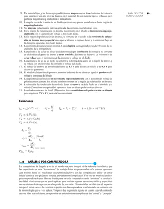 49
9. Un material tipo p se forma agregando átomos aceptores con tres electrones de valencia
para establecer un alto nivel de huecos en el material. En un material tipo n, el hueco es el
portador mayoritario y el electrón el minoritario.
10. La región cerca de la unión de un diodo que tiene muy pocos portadores se llama región de
empobrecimiento.
11. Sin ninguna polarización externa aplicada, la corriente en el diodo es cero.
12. En la región de polarización en directa, la corriente en el diodo se incrementa exponen-
cialmente con el aumento del voltaje a través del diodo.
13. En la región de polarización en inversa, la corriente en el diodo es la corriente de satura-
ción en inversa muy pequeña hasta que se alcanza la ruptura Zener y la corriente fluye en
la dirección opuesta a través del diodo.
14. La corriente de saturación en inversa Is casi duplica su magnitud por cada 10 veces de in-
cremento de la temperatura.
15. La resistencia de cd de un diodo está determinada por la relación del voltaje y la corriente
en el diodo en el punto de interés y no es sensible a la forma de la curva. La resistencia de
cd se reduce con el incremento de la corriente o voltaje en el diodo.
16. La resistencia de ca de un diodo es sensible a la forma de la curva en la región de interés y
se reduce con altos niveles de corriente o voltaje del diodo.
17. El voltaje de umbral es aproximadamente de 0.7 V para diodos de silicio y de 0.3 V para
diodos de germanio.
18. El nivel de disipación de potencia nominal máxima de un diodo es igual al producto del
voltaje y corriente del diodo.
19. La capacitancia de un diodo se incrementa exponencialmente con el aumento del voltaje de
polarización en directa. Sus niveles mínimos ocurren en la región de polarización en inversa.
20. La dirección de conducción de un diodo Zener se opone a la de la flecha en el símbolo y el
voltaje Zener tiene una polaridad opuesta a la de un diodo polarizado en directa.
21. Los diodos emisores de luz (LED) emiten luz en condiciones de polarización en directa
pero requieren 2 V a 4 V para una buena emisión.
Ecuaciones
1.18 ANÁLISIS POR COMPUTADORA
●
La computadora ha llegado a ser de tal modo una parte integral de la industria electrónica, que
las capacidades de esta “herramienta” de trabajo deben ser presentadas en la primera oportuni-
dad posible. Entre los estudiantes sin experiencia previa con las computadoras existe un temor
inicial común a este poderoso sistema aparentemente complicado. Con esto en mente el análisis
por computadora de este libro se diseñó para hacer la computadora más “amistosa” al revelar la
facilidad relativa con que se puede aplicar para realizar algunas tareas muy útiles y especiales
en un mínimo de tiempo con un alto grado de precisión. El material se escribió con el supuesto
de que el lector carece de experiencia previa con la computadora o no ha estado en contacto con
la terminología que se va a aplicar. Tampoco hay sugerencia alguna en cuanto a que el contenido
de este libro sea suficiente para permitir un entendimiento completo de los “cómo” y “porqués”
PDmáx
= VD ID
rprom =
¢Vd
¢Id
`
punto a punto
rd =
¢Vd
¢Id
=
26 mV
ID
RD =
VD
ID
VK  0.3 V (Ge)
VK  1.2 V (GaAs)
VK  0.7 V (Si)
ID = Is(eVDnVT
- 1) VT =
kT
q
TK = TC + 273° k = 1.38 * 10-23
JK
ANÁLISIS POR
COMPUTADORA
 